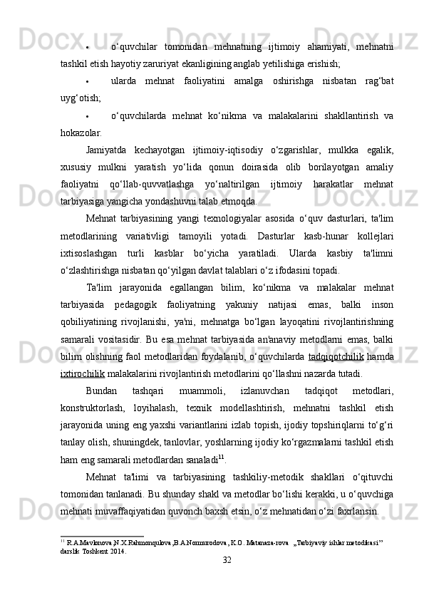  o‘quvchilar   tomonidan   mehnatning   ijtimoiy   ahamiyati,   mehnatni
tashkil etish hayotiy zaruriyat ekanligining anglab yetilishiga erishish; 
 ularda   mehnat   faoliyatini   amalga   oshirishga   nisbatan   rag‘bat
uyg‘otish; 
 o‘quvchilarda   mehnat   ko‘nikma   va   malakalarini   shakllantirish   va
hokazolar. 
Jamiyatda   kechayotgan   ijtimoiy-iqtisodiy   o‘zgarishlar,   mulkka   egalik,
xususiy   mulkni   yaratish   yo‘lida   qonun   doirasida   olib   borilayotgan   amaliy
faoliyatni   qo‘llab-quvvatlashga   yo‘naltirilgan   ijtimoiy   harakatlar   mehnat
tarbiyasiga yangicha yondashuvni talab etmoqda. 
Mehnat   tarbiyasining   yangi   texnologiyalar   asosida   o‘quv   dasturlari,   ta'lim
metodlarining   variativligi   tamoyili   yotadi.   Dasturlar   kasb-hunar   kollejlari
ixtisoslashgan   turli   kasblar   bo‘yicha   yaratiladi.   Ularda   kasbiy   ta'limni
o‘zlashtirishga nisbatan qo‘yilgan davlat talablari o‘z ifodasini topadi.
Ta'lim   jarayonida   egallangan   bilim,   ko‘nikma   va   malakalar   mehnat
tarbiyasida   pedagogik   faoliyatning   yakuniy   natijasi   emas,   balki   inson
qobiliyatining   rivojlanishi,   ya'ni,   mehnatga   bo‘lgan   layoqatini   rivojlantirishning
samarali   vositasidir.   Bu   esa   mehnat   tarbiyasida   an'anaviy   metodlarni   emas,   balki
bilim  olishning faol  metodlaridan foydalanib, o‘quvchilarda   tadqiqotchilik   hamda
ixtirochilik  malakalarini rivojlantirish metodlarini qo‘llashni nazarda tutadi. 
Bundan   tashqari   muammoli,   izlanuvchan   tadqiqot   metodlari,
konstruktorlash,   loyihalash,   texnik   modellashtirish,   mehnatni   tashkil   etish
jarayonida uning eng yaxshi  variantlarini izlab topish, ijodiy topshiriqlarni to‘g‘ri
tanlay olish, shuningdek, tanlovlar, yoshlarning ijodiy ko‘rgazmalarni tashkil etish
ham eng samarali metodlardan sanaladi 11
.
Mehnat   ta'limi   va   tarbiyasining   tashkiliy-metodik   shakllari   o‘qituvchi
tomonidan tanlanadi. Bu shunday shakl va metodlar bo‘lishi kerakki, u o‘quvchiga
mehnati muvaffaqiyatidan quvonch baxsh etsin, o‘z mehnatidan o‘zi faxrlansin. 
11
  R . A . Mavlonova , N . X . Rahmonqulova , B . A . Normurodova ,  K . O .  Matanaza - rova   ,, Tarbiyaviy   ishlar   metodikasi ’’ 
darslik   Toshkent  2014.
32 