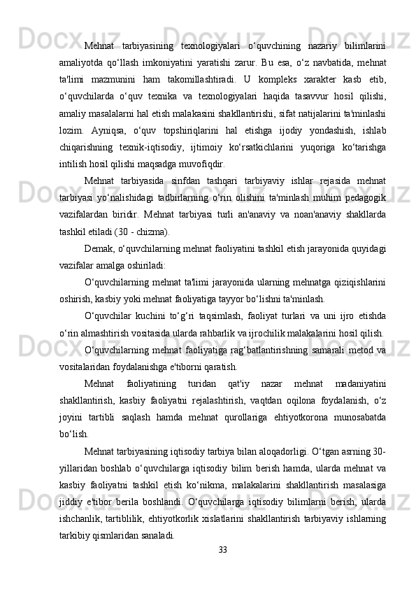 Mehnat   tarbiyasining   texnologiyalari   o‘quvchining   nazariy   bilimlarini
amaliyotda   qo‘llash   imkoniyatini   yaratishi   zarur.   Bu   esa,   o‘z   navbatida,   mehnat
ta'limi   mazmunini   ham   takomillashtiradi.   U   kompleks   xarakter   kasb   etib,
o‘quvchilarda   o‘quv   texnika   va   texnologiyalari   haqida   tasavvur   hosil   qilishi,
amaliy masalalarni hal etish malakasini shakllantirishi, sifat natijalarini ta'minlashi
lozim.   Ayniqsa,   o‘quv   topshiriqlarini   hal   etishga   ijodiy   yondashish,   ishlab
chiqarishning   texnik-iqtisodiy,   ijtimoiy   ko‘rsatkichlarini   yuqoriga   ko‘tarishga
intilish hosil qilishi maqsadga muvofiqdir.
Mehnat   tarbiyasida   sinfdan   tashqari   tarbiyaviy   ishlar   rejasida   mehnat
tarbiyasi   yo‘nalishidagi   tadbirlarning   o‘rin   olishini   ta'minlash   muhim   pedagogik
vazifalardan   biridir.   Mehnat   tarbiyasi   turli   an'anaviy   va   noan'anaviy   shakllarda
tashkil etiladi (30 - chizma). 
Demak, o‘quvchilarning mehnat faoliyatini tashkil etish jarayonida quyidagi
vazifalar amalga oshiriladi:
O‘quvchilarning mehnat ta'limi  jarayonida ularning mehnatga qiziqishlarini
oshirish, kasbiy yoki mehnat faoliyatiga tayyor bo‘lishni ta'minlash. 
O‘quvchilar   kuchini   to‘g‘ri   taqsimlash,   faoliyat   turlari   va   uni   ijro   etishda
o‘rin almashtirish vositasida ularda rahbarlik va ijrochilik malakalarini hosil qilish.
O‘quvchilarning   mehnat   faoliyatiga   rag‘batlantirishning   samarali   metod   va
vositalaridan foydalanishga e'tiborni qaratish. 
Mehnat   faoliyatining   turidan   qat'iy   nazar   mehnat   madaniyatini
shakllantirish,   kasbiy   faoliyatni   rejalashtirish,   vaqtdan   oqilona   foydalanish,   o‘z
joyini   tartibli   saqlash   hamda   mehnat   qurollariga   ehtiyotkorona   munosabatda
bo‘lish.
Mehnat tarbiyasining iqtisodiy tarbiya bilan aloqadorligi. O‘tgan asrning 30-
yillaridan   boshlab   o‘quvchilarga   iqtisodiy   bilim   berish   hamda,   ularda   mehnat   va
kasbiy   faoliyatni   tashkil   etish   ko‘nikma,   malakalarini   shakllantirish   masalasiga
jiddiy   e'tibor   berila   boshlandi.   O‘quvchilarga   iqtisodiy   bilimlarni   berish,   ularda
ishchanlik,   tartiblilik,   ehtiyotkorlik   xislatlarini   shakllantirish   tarbiyaviy   ishlarning
tarkibiy qismlaridan sanaladi. 
33 