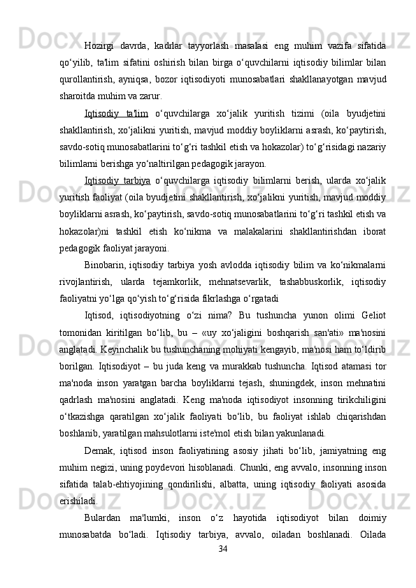 Hozirgi   davrda,   kadrlar   tayyorlash   masalasi   eng   muhim   vazifa   sifatida
qo‘yilib,   ta'lim   sifatini   oshirish   bilan   birga   o‘quvchilarni   iqtisodiy   bilimlar   bilan
qurollantirish,   ayniqsa,   bozor   iqtisodiyoti   munosabatlari   shakllanayotgan   mavjud
sharoitda muhim va zarur.
Iqtisodiy   ta'lim   o‘quvchilarga   xo‘jalik   yuritish   tizimi   (oila   byudjetini
shakllantirish, xo‘jalikni yuritish, mavjud moddiy boyliklarni asrash, ko‘paytirish,
savdo-sotiq munosabatlarini to‘g‘ri tashkil etish va hokazolar) to‘g‘risidagi nazariy
bilimlarni berishga yo‘naltirilgan pedagogik jarayon. 
Iqtisodiy   tarbiya   o‘quvchilarga   iqtisodiy   bilimlarni   berish,   ularda   xo‘jalik
yuritish faoliyat (oila byudjetini shakllantirish, xo‘jalikni yuritish, mavjud moddiy
boyliklarni asrash, ko‘paytirish, savdo-sotiq munosabatlarini to‘g‘ri tashkil etish va
hokazolar)ni   tashkil   etish   ko‘nikma   va   malakalarini   shakllantirishdan   iborat
pedagogik faoliyat jarayoni. 
Binobarin,   iqtisodiy   tarbiya   yosh   avlodda   iqtisodiy   bilim   va   ko‘nikmalarni
rivojlantirish,   ularda   tejamkorlik,   mehnatsevarlik,   tashabbuskorlik,   iqtisodiy
faoliyatni yo‘lga qo‘yish to‘g‘risida fikrlashga o‘rgatadi
Iqtisod,   iqtisodiyotning   o‘zi   nima?   Bu   tushuncha   yunon   olimi   Geliot
tomonidan   kiritilgan   bo‘lib,   bu   –   «uy   xo‘jaligini   boshqarish   san'ati»   ma'nosini
anglatadi. Keyinchalik bu tushunchaning mohiyati kengayib, ma'nosi ham to‘ldirib
borilgan.   Iqtisodiyot   –   bu   juda   keng   va   murakkab   tushuncha.   Iqtisod   atamasi   tor
ma'noda   inson   yaratgan   barcha   boyliklarni   tejash,   shuningdek,   inson   mehnatini
qadrlash   ma'nosini   anglatadi.   Keng   ma'noda   iqtisodiyot   insonning   tirikchiligini
o‘tkazishga   qaratilgan   xo‘jalik   faoliyati   bo‘lib,   bu   faoliyat   ishlab   chiqarishdan
boshlanib, yaratilgan mahsulotlarni iste'mol etish bilan yakunlanadi. 
Demak,   iqtisod   inson   faoliyatining   asosiy   jihati   bo‘lib,   jamiyatning   eng
muhim negizi, uning poydevori hisoblanadi. Chunki, eng avvalo, insonning inson
sifatida   talab-ehtiyojining   qondirilishi,   albatta,   uning   iqtisodiy   faoliyati   asosida
erishiladi.
Bulardan   ma'lumki,   inson   o‘z   hayotida   iqtisodiyot   bilan   doimiy
munosabatda   bo‘ladi.   Iqtisodiy   tarbiya,   avvalo,   oiladan   boshlanadi.   Oilada
34 