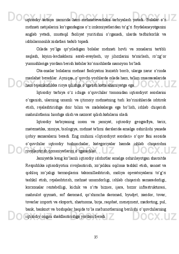 iqtisodiy   tarbiya   zamirida   ham   mehnatsevarlikni   tarbiyalash   yotadi.   Bolalar   o‘z
mehnati natijalarini ko‘rgandagina o‘z imkoniyatlaridan to‘g‘ri foydalanayotganini
anglab   yetadi,   mustaqil   faoliyat   yuritishni   o‘rganadi,   ularda   tadbirkorlik   va
ishbilarmonlik xislatlari tarkib topadi. 
Oilada   yo‘lga   qo‘yiladigan   bolalar   mehnati   hovli   va   xonalarni   tartibli
saqlash,   kiyim-kechaklarni   asrab-avaylash,   uy   jihozlarini   ta'mirlash,   ro‘zg‘or
yumushlariga yordam berish kabilar ko‘rinishlarda namoyon bo‘ladi.
Ota-onalar   bolalarni   mehnat   faoliyatini   kuzatib   borib,   ularga   zarur   o‘rinda
maslahat beradilar. Ayniqsa, o‘quvchi-yoshlarda oilada ham, ta'lim muassasalarida
ham tejamkorlikka rioya qilishga o‘rgatish katta ahamiyatga ega. 
Iqtisodiy   tarbiya   o‘z   ichiga   o‘quvchilar   tomonidan   iqtisodiyot   asoslarini
o‘rganish,   ularning   unumli   va   ijtimoiy   mehnatning   turli   ko‘rinishlarida   ishtirok
etish,   rejalashtirishga   doir   bilim   va   malakalarga   ega   bo‘lish,   ishlab   chiqarish
mahsulotlarini hisobga olish va nazorat qilish kabilarni oladi.
Iqtisodiy   tarbiyaning   inson   va   jamiyat,   iqtisodiy   geografiya,   tarix,
matematika, ximiya, biologiya, mehnat ta'limi darslarida amalga oshirilishi yanada
ijobiy   samaralarni   beradi.   Eng   muhimi   «Iqtisodiyot   asoslari»   o‘quv   fani   asosida
o‘quvchilar   iqtisodiy   tushunchalar,   kategoriyalar   hamda   ishlab   chiqarishni
rivojlantirish qonuniyatlarini o‘rganadilar. 
Jamiyatda keng ko‘lamli iqtisodiy islohotlar amalga oshirilayotgan sharoitda
Respublika   iqtisodiyotini   rivojlantirish,   xo‘jalikni   oqilona   tashkil   etish,   sanoat   va
qishloq   xo‘jaligi   tarmoqlarini   takomillashtirish,   moliya   operatsiyalarni   to‘g‘ri
tashkil   etish,   rejalashtirish,   mehnat   unumdorligi,   ishlab   chiqarish   samaradorligi,
korxonalar   rentabelligi,   kichik   va   o‘rta   biznes,   ijara,   bozor   infrastrukturasi,
mahsulot   qiymati,   sof   daromad,   qo‘shimcha   daromad,   byudjet,   xaridor,   tovar,
tovarlar importi va eksporti, shartnoma, birja, raqobat, menejment, marketing, pul,
bank, banknot va boshqalar haqida to‘la ma'lumotlarning berilishi o‘quvchilarning
iqtisodiy ongini shakllantirishga yordam beradi.
35 