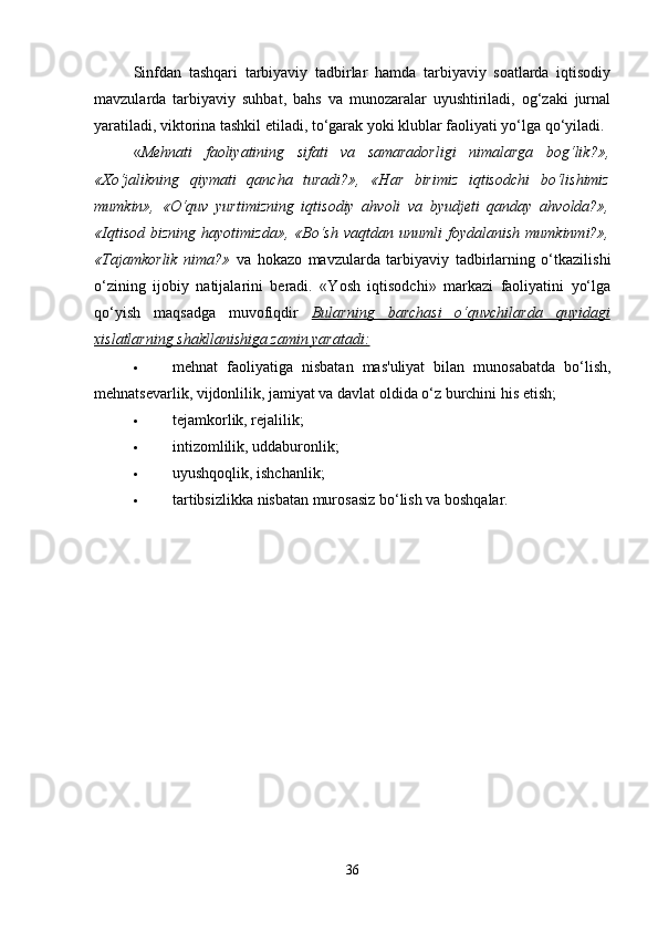Sinfdan   tashqari   tarbiyaviy   tadbirlar   hamda   tarbiyaviy   soatlarda   iqtisodiy
mavzularda   tarbiyaviy   suhbat,   bahs   va   munozaralar   uyushtiriladi,   og‘zaki   jurnal
yaratiladi, viktorina tashkil etiladi, to‘garak yoki klublar faoliyati yo‘lga qo‘yiladi. 
« Mehnati   faoliyatining   sifati   va   samaradorligi   nimalarga   bog‘lik?»,
«Xo‘jalikning   qiymati   qancha   turadi?»,   «Har   birimiz   iqtisodchi   bo‘lishimiz
mumkin»,   «O‘quv   yurtimizning   iqtisodiy   ahvoli   va   byudjeti   qanday   ahvolda?»,
«Iqtisod   bizning   hayotimizda»,   «Bo‘sh   vaqtdan   unumli   foydalanish   mumkinmi?»,
«Tajamkorlik   nima?»   va   hokazo   mavzularda   tarbiyaviy   tadbirlarning   o‘tkazilishi
o‘zining   ijobiy   natijalarini   beradi.   «Yosh   iqtisodchi»   markazi   faoliyatini   yo‘lga
qo‘yish   maqsadga   muvofiqdir   Bularning   barchasi   o‘quvchilarda   quyidagi
xislatlarning shakllanishiga zamin yaratadi:
 mehnat   faoliyatiga   nisbatan   mas'uliyat   bilan   munosabatda   bo‘lish,
mehnatsevarlik, vijdonlilik, jamiyat va davlat oldida o‘z burchini his etish; 
 tejamkorlik, rejalilik; 
 intizomlilik, uddaburonlik; 
 uyushqoqlik, ishchanlik; 
 tartibsizlikka nisbatan murosasiz bo‘lish va boshqalar. 
36 