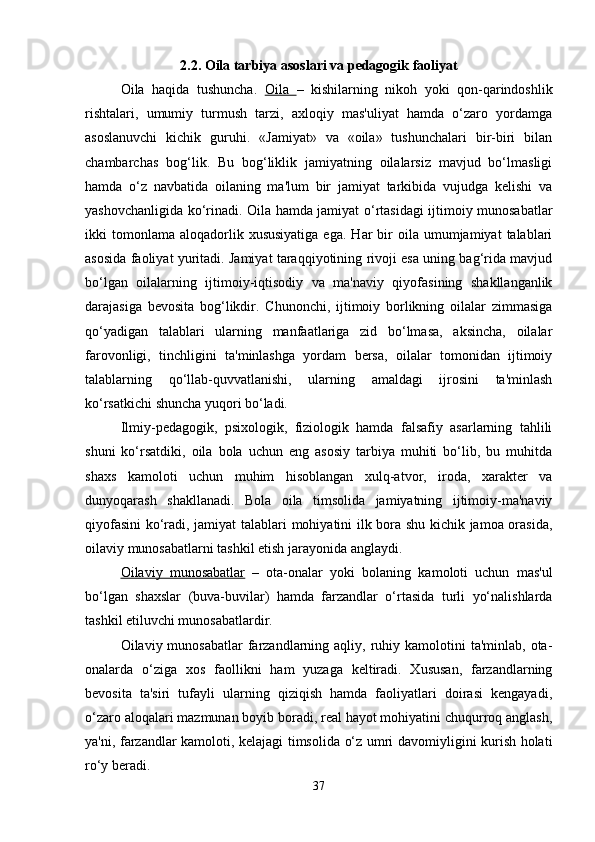 2.2. Oila tarbiya asoslari va pedagogik faoliyat
Oila   haqida   tushuncha.   Oila   –   kishilarning   nikoh   yoki   qon-qarindoshlik
rishtalari,   umumiy   turmush   tarzi,   axloqiy   mas'uliyat   hamda   o‘zaro   yordamga
asoslanuvchi   kichik   guruhi.   «Jamiyat»   va   «oila»   tushunchalari   bir-biri   bilan
chambarchas   bog‘lik.   Bu   bog‘liklik   jamiyatning   oilalarsiz   mavjud   bo‘lmasligi
hamda   o‘z   navbatida   oilaning   ma'lum   bir   jamiyat   tarkibida   vujudga   kelishi   va
yashovchanligida ko‘rinadi. Oila hamda jamiyat o‘rtasidagi ijtimoiy munosabatlar
ikki   tomonlama   aloqadorlik  xususiyatiga  ega.   Har   bir  oila  umumjamiyat   talablari
asosida faoliyat yuritadi. Jamiyat taraqqiyotining rivoji esa uning bag‘rida mavjud
bo‘lgan   oilalarning   ijtimoiy-iqtisodiy   va   ma'naviy   qiyofasining   shakllanganlik
darajasiga   bevosita   bog‘likdir.   Chunonchi,   ijtimoiy   borlikning   oilalar   zimmasiga
qo‘yadigan   talablari   ularning   manfaatlariga   zid   bo‘lmasa,   aksincha,   oilalar
farovonligi,   tinchligini   ta'minlashga   yordam   bersa,   oilalar   tomonidan   ijtimoiy
talablarning   qo‘llab-quvvatlanishi,   ularning   amaldagi   ijrosini   ta'minlash
ko‘rsatkichi shuncha yuqori bo‘ladi.
Ilmiy-pedagogik,   psixologik,   fiziologik   hamda   falsafiy   asarlarning   tahlili
shuni   ko‘rsatdiki,   oila   bola   uchun   eng   asosiy   tarbiya   muhiti   bo‘lib,   bu   muhitda
shaxs   kamoloti   uchun   muhim   hisoblangan   xulq-atvor,   iroda,   xarakter   va
dunyoqarash   shakllanadi.   Bola   oila   timsolida   jamiyatning   ijtimoiy-ma'naviy
qiyofasini  ko‘radi, jamiyat talablari mohiyatini ilk bora shu kichik jamoa orasida,
oilaviy munosabatlarni tashkil etish jarayonida anglaydi. 
Oilaviy   munosabatlar   –   ota-onalar   yoki   bolaning   kamoloti   uchun   mas'ul
bo‘lgan   shaxslar   (buva-buvilar)   hamda   farzandlar   o‘rtasida   turli   yo‘nalishlarda
tashkil etiluvchi munosabatlardir. 
Oilaviy munosabatlar  farzandlarning  aqliy, ruhiy kamolotini   ta'minlab, ota-
onalarda   o‘ziga   xos   faollikni   ham   yuzaga   keltiradi.   Xususan,   farzandlarning
bevosita   ta'siri   tufayli   ularning   qiziqish   hamda   faoliyatlari   doirasi   kengayadi,
o‘zaro aloqalari mazmunan boyib boradi, real hayot mohiyatini chuqurroq anglash,
ya'ni, farzandlar kamoloti, kelajagi timsolida o‘z umri davomiyligini kurish holati
ro‘y beradi.
37 