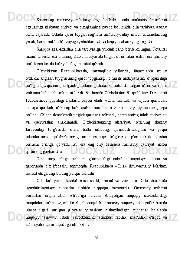 Shaxsning   ma'naviy   sifatlarga   ega   bo‘lishi,   unda   ma'naviy   bilimlarni
egallashga   nisbatan   ehtiyoj   va   qiziqishning   paydo   bo‘lishida   oila   tarbiyasi   asosiy
rolni   bajaradi.   Oilada   qaror   topgan   sog‘lom   ma'naviy-ruhiy   muhit   farzandlarning
yetuk, barkamol bo‘lib voyaga yetishlari uchun beqiyos ahamiyatga egadir. 
Sharqda azal-azaldan oila tarbiyasiga yuksak  baho berib kelingan. Totalitar
tuzum davrida esa oilaning shaxs tarbiyasida tutgan o‘rni inkor etilib, uni ijtimoiy
borlik vositasida tarbiyalashga harakat qilindi.
O‘zbekiston   Respublikasida,   mustaqillik   yillarida,   fuqarolarda   milliy
o‘zlikni   anglash   tuyg‘usining   qaror   topganligi,   o‘tmish   hadriyatlarini   o‘rganishga
bo‘lgan   qiziqishning   ortganligi   oilaning   shaxs   kamolotida   tutgan   o‘rni   va   rolini
xolisona baholash imkonini berdi. Bu borada O‘zbekiston Respublikasi Prezidenti
I.A.Karimov   quyidagi   fikrlarni   bayon   etadi:   «Oila   turmush   va   vijdon   qonunlari
asosiga   quriladi,   o‘zining   ko‘p   asrlik   mustahkam   va   ma'naviy   tayanchlariga   ega
bo‘ladi. Oilada demokratik negizlarga asos  solinadi, odamlarning talab-ehtiyojlari
va   qadriyatlari   shakllanadi.   O‘zbekistonning   aksariyati   o‘zining   shaxsiy
farovonligi   to‘g‘risida   emas,   balki   oilaning,   qarindosh-urug‘lari   va   yaqin
odamlarining,   qo‘shnilarining   omon-esonligi   to‘g‘risida   g‘amxo‘rlik   qilishni
birinchi   o‘ringa   qo‘yadi.   Bu   esa   eng   oliy   darajada   ma'naviy   qadriyat,   inson
qalbining gavharidir». 
Davlatning   oilaga   nisbatan   g‘amxo‘rligi   qabul   qilinayotgan   qonun   va
qarorlarda   o‘z   ifodasini   topmoqda.   Respublikada   «Oila»   ilmiy-amaliy   Markazi
tashkil etilganligi buning yorqin dalilidir. 
Oila   tarbiyasini   tashkil   etish   shakl,   metod   va   vositalari.   Oila   sharoitida
uyushtirilayotgan   suhbatlar   alohida   diqqatga   sazovordir.   Ommaviy   axborot
vositalari   orqali   aholi   e'tiboriga   havola   etilayotgan   huquqiy   mavzulardagi
maqolalar, ko‘rsatuv, eshittirish, shuningdek, ommaviy-huquqiy adabiyotlar hamda
ularda   ilgari   surilgan   g‘oyalar   yuzasidan   o‘tkaziladigan   suhbatlar   bolalarda
huquqiy   tasavvur,   idrok,   savodxonlik,   tafakkur,   faollik,   mas'ullik,   e'tiqod   va
salohiyatni qaror topishiga olib keladi. 
38 