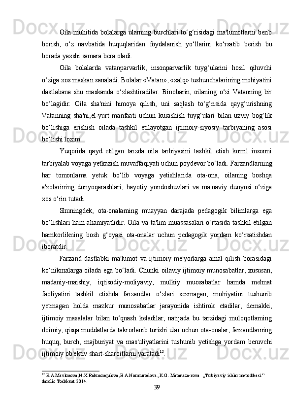 Oila muhitida bolalarga ularning burchlari to‘g‘risidagi ma'lumotlarni berib
borish,   o‘z   navbatida   huquqlaridan   foydalanish   yo‘llarini   ko‘rsatib   berish   bu
borada yaxshi samara bera oladi.
Oila   bolalarda   vatanparvarlik,   insonparvarlik   tuyg‘ularini   hosil   qiluvchi
o‘ziga xos maskan sanaladi. Bolalar «Vatan», «xalq» tushunchalarining mohiyatini
dastlabana   shu   maskanda   o‘zlashtiradilar.   Binobarin,   oilaning   o‘zi   Vatanning   bir
bo‘lagidir.   Oila   sha'nini   himoya   qilish,   uni   saqlash   to‘g‘risida   qayg‘urishning
Vatanning   sha'ni,el-yurt   manfaati   uchun   kurashish   tuyg‘ulari   bilan   uzviy   bog‘lik
bo‘lishiga   erishish   oilada   tashkil   etilayotgan   ijtimoiy-siyosiy   tarbiyaning   asosi
bo‘lishi lozim. 
Yuqorida   qayd   etilgan   tarzda   oila   tarbiyasini   tashkil   etish   komil   insonni
tarbiyalab voyaga yetkazish muvaffaqiyati uchun poydevor bo‘ladi. Farzandlarning
har   tomonlama   yetuk   bo‘lib   voyaga   yetishlarida   ota-ona,   oilaning   boshqa
a'zolarining   dunyoqarashlari,   hayotiy   yondoshuvlari   va   ma'naviy   dunyosi   o‘ziga
xos o‘rin tutadi.
Shuningdek,   ota-onalarning   muayyan   darajada   pedagogik   bilimlarga   ega
bo‘lishlari  ham  ahamiyatlidir. Oila va ta'lim  muassasalari  o‘rtasida tashkil  etilgan
hamkorlikning   bosh   g‘oyasi   ota-onalar   uchun   pedagogik   yordam   ko‘rsatishdan
iboratdir. 
Farzand   dastlabki   ma'lumot   va   ijtimoiy   me'yorlarga   amal   qilish   borasidagi
ko‘nikmalarga oilada ega bo‘ladi. Chunki oilaviy ijtimoiy munosabatlar, xususan,
madaniy-maishiy,   iqtisodiy-moliyaviy,   mulkiy   muosabatlar   hamda   mehnat
faoliyatini   tashkil   etishda   farzandlar   o‘zlari   sezmagan,   mohiyatini   tushunib
yetmagan   holda   mazkur   munosabatlar   jarayonida   ishtirok   etadilar,   demakki,
ijtimoiy   masalalar   bilan   to‘qnash   keladilar,   natijada   bu   tarzidagi   muloqotlarning
doimiy, qisqa muddatlarda takrorlanib turishi ular uchun ota-onalar, farzandlarning
huquq,   burch,   majburiyat   va   mas'uliyatlarini   tushunib   yetishga   yordam   beruvchi
ijtimoiy ob'ektiv shart-sharoitlarni yaratadi 12
.
12
  R . A . Mavlonova , N . X . Rahmonqulova , B . A . Normurodova ,  K . O .  Matanaza - rova   ,, Tarbiyaviy   ishlar   metodikasi ’’ 
darslik   Toshkent  2014.
39 