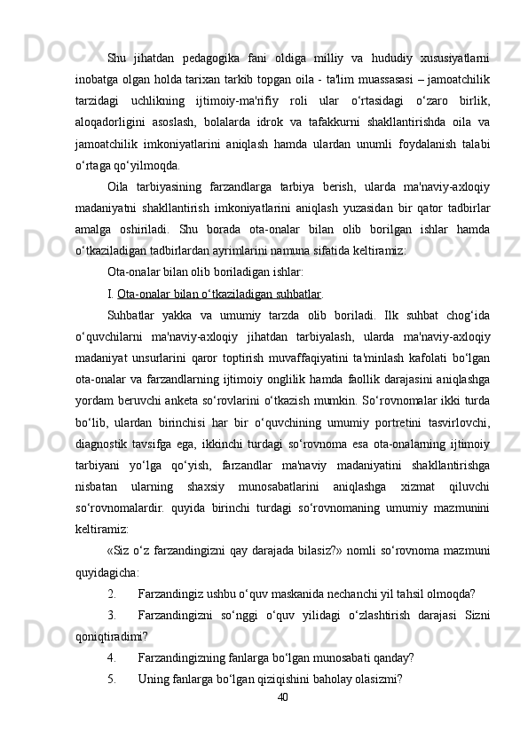 Shu   jihatdan   pedagogika   fani   oldiga   milliy   va   hududiy   xususiyatlarni
inobatga olgan holda tarixan tarkib topgan oila - ta'lim muassasasi  – jamoatchilik
tarzidagi   uchlikning   ijtimoiy-ma'rifiy   roli   ular   o‘rtasidagi   o‘zaro   birlik,
aloqadorligini   asoslash,   bolalarda   idrok   va   tafakkurni   shakllantirishda   oila   va
jamoatchilik   imkoniyatlarini   aniqlash   hamda   ulardan   unumli   foydalanish   talabi
o‘rtaga qo‘yilmoqda. 
Oila   tarbiyasining   farzandlarga   tarbiya   berish,   ularda   ma'naviy-axloqiy
madaniyatni   shakllantirish   imkoniyatlarini   aniqlash   yuzasidan   bir   qator   tadbirlar
amalga   oshiriladi.   Shu   borada   ota-onalar   bilan   olib   borilgan   ishlar   hamda
o‘tkaziladigan tadbirlardan ayrimlarini namuna sifatida keltiramiz:
Ota-onalar bilan olib boriladigan ishlar: 
I.  Ota-onalar bilan o‘tkaziladigan suhbatlar .
Suhbatlar   yakka   va   umumiy   tarzda   olib   boriladi.   Ilk   suhbat   chog‘ida
o‘quvchilarni   ma'naviy-axloqiy   jihatdan   tarbiyalash,   ularda   ma'naviy-axloqiy
madaniyat   unsurlarini   qaror   toptirish   muvaffaqiyatini   ta'minlash   kafolati   bo‘lgan
ota-onalar  va  farzandlarning  ijtimoiy  onglilik  hamda  faollik  darajasini   aniqlashga
yordam beruvchi anketa so‘rovlarini o‘tkazish mumkin. So‘rovnomalar ikki turda
bo‘lib,   ulardan   birinchisi   har   bir   o‘quvchining   umumiy   portretini   tasvirlovchi,
diagnostik   tavsifga   ega,   ikkinchi   turdagi   so‘rovnoma   esa   ota-onalarning   ijtimoiy
tarbiyani   yo‘lga   qo‘yish,   farzandlar   ma'naviy   madaniyatini   shakllantirishga
nisbatan   ularning   shaxsiy   munosabatlarini   aniqlashga   xizmat   qiluvchi
so‘rovnomalardir.   quyida   birinchi   turdagi   so‘rovnomaning   umumiy   mazmunini
keltiramiz: 
«Siz o‘z farzandingizni   qay darajada  bilasiz?»  nomli  so‘rovnoma  mazmuni
quyidagicha:
2. Farzandingiz ushbu o‘quv maskanida nechanchi yil tahsil olmoqda? 
3. Farzandingizni   so‘nggi   o‘quv   yilidagi   o‘zlashtirish   darajasi   Sizni
qoniqtiradimi? 
4. Farzandingizning fanlarga bo‘lgan munosabati qanday? 
5. Uning fanlarga bo‘lgan qiziqishini baholay olasizmi? 
40 