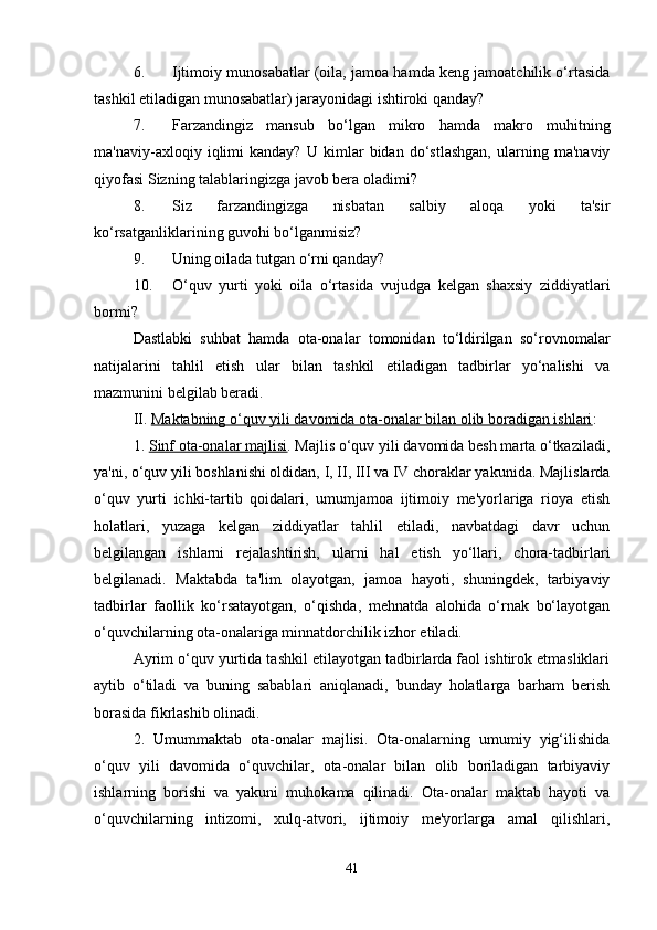 6. Ijtimoiy munosabatlar (oila, jamoa hamda keng jamoatchilik o‘rtasida
tashkil etiladigan munosabatlar) jarayonidagi ishtiroki qanday? 
7. Farzandingiz   mansub   bo‘lgan   mikro   hamda   makro   muhitning
ma'naviy-axloqiy   iqlimi   kanday?   U   kimlar   bidan   do‘stlashgan,   ularning   ma'naviy
qiyofasi Sizning talablaringizga javob bera oladimi? 
8. Siz   farzandingizga   nisbatan   salbiy   aloqa   yoki   ta'sir
ko‘rsatganliklarining guvohi bo‘lganmisiz? 
9. Uning oilada tutgan o‘rni qanday? 
10. O‘quv   yurti   yoki   oila   o‘rtasida   vujudga   kelgan   shaxsiy   ziddiyatlari
bormi? 
Dastlabki   suhbat   hamda   ota-onalar   tomonidan   to‘ldirilgan   so‘rovnomalar
natijalarini   tahlil   etish   ular   bilan   tashkil   etiladigan   tadbirlar   yo‘nalishi   va
mazmunini belgilab beradi. 
II.  Maktabning o‘quv yili davomida ota-onalar bilan olib boradigan ishlari : 
1.  Sinf ota-onalar majlisi . Majlis o‘quv yili davomida besh marta o‘tkaziladi,
ya'ni, o‘quv yili boshlanishi oldidan, I, II, III va IV choraklar yakunida. Majlislarda
o‘quv   yurti   ichki-tartib   qoidalari,   umumjamoa   ijtimoiy   me'yorlariga   rioya   etish
holatlari,   yuzaga   kelgan   ziddiyatlar   tahlil   etiladi,   navbatdagi   davr   uchun
belgilangan   ishlarni   rejalashtirish,   ularni   hal   etish   yo‘llari,   chora-tadbirlari
belgilanadi.   Maktabda   ta'lim   olayotgan,   jamoa   hayoti,   shuningdek,   tarbiyaviy
tadbirlar   faollik   ko‘rsatayotgan,   o‘qishda,   mehnatda   alohida   o‘rnak   bo‘layotgan
o‘quvchilarning ota-onalariga minnatdorchilik izhor etiladi. 
Ayrim o‘quv yurtida tashkil etilayotgan tadbirlarda faol ishtirok etmasliklari
aytib   o‘tiladi   va   buning   sabablari   aniqlanadi,   bunday   holatlarga   barham   berish
borasida fikrlashib olinadi.
2.   Umummaktab   ota-onalar   majlisi.   Ota-onalarning   umumiy   yig‘ilishida
o‘quv   yili   davomida   o‘quvchilar,   ota-onalar   bilan   olib   boriladigan   tarbiyaviy
ishlarning   borishi   va   yakuni   muhokama   qilinadi.   Ota-onalar   maktab   hayoti   va
o‘quvchilarning   intizomi,   xulq-atvori,   ijtimoiy   me'yorlarga   amal   qilishlari,
41 
