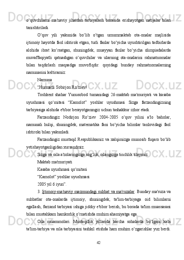 o‘quvchilarni   ma'naviy   jihatdan   tarbiyalash   borasida   erishayotgan   natijalar   bilan
tanishtiriladi. 
O‘quv   yili   yakunida   bo‘lib   o‘tgan   umummaktab   ota-onalar   majlisida
ijtimoiy hayotda faol ishtirok etgan, turli fanlar bo‘yicha uyushtirilgan tadbirlarda
alohida   ibrat   ko‘rsatgan,   shuningdek,   muayyan   fanlar   bo‘yicha   olimpiadalarda
muvaffaqiyatli   qatnashgan   o‘quvchilar   va   ularning   ota-onalarini   rahmatnomalar
bilan   taqdirlash   maqsadga   muvofiqdir.   quyidagi   bunday   rahmatnomalarning
namunasini keltiramiz:
Namuna 
“Hurmatli Sobirjon Ro‘ziev!
Toshkent   shahar   Yunusobod   tumanidagi   26-maktab   ma'muriyati   va   kasaba
uyushmasi   qo‘mitasi   “Kamolot”   yoshlar   uyushmasi   Sizga   farzandingizning
tarbiyasiga alohida e'tibor berayotganingiz uchun tashakkur izhor etadi. 
Farzandingiz   Nodirjon   Ro‘ziev   2004-2005   o‘quv   yilini   a'lo   baholar,
namunali   hulqi,   shuningdek,   matematika   fani   bo‘yicha   bilimlar   tanlovidagi   faol
ishtiroki bilan yakunladi.
Farzandingiz mustaqil  Respublikamiz va xalqimizga munosib fuqaro bo‘lib
yetishayotganligidan xursandmiz. 
Sizga va oila a'zolaringizga sog‘lik, oilangizga tinchlik tilaymiz.
Maktab ma'muriyati 
Kasaba uyushmasi qo‘mitasi
“Kamolot” yoshlar uyushmasi 
2005 yil 6 iyun”.
3.   Ijtimoiy-ma'naviy mazmundagi suhbat va ma'ruzalar . Bunday ma'ruza va
suhbatlar   ota-onalarda   ijtimoiy,   shuningdek,   ta'lim-tarbiyaga   oid   bilimlarni
egallash, farzand tarbiyasi ishiga jiddiy e'tibor berish, bu borada ta'lim muassasasi
bilan mustahkam hamkorlik o‘rnatishda muhim ahamiyatga ega. 
Oila   muammolari.   Mustaqillik   yillarida   barcha   sohalarda   bo‘lgani   kabi
ta'lim-tarbiya va oila tarbiyasini tashkil etishda ham muhim o‘zgarishlar yuz berdi.
42 