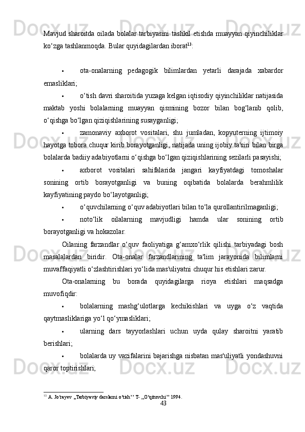 Mavjud sharoitda oilada bolalar tarbiyasini tashkil etishda muayyan qiyinchiliklar
ko‘zga tashlanmoqda.  Bular quyidagilardan iborat 13
:
 ota-onalarning   pedagogik   bilimlardan   yetarli   darajada   xabardor
emasliklari; 
 o‘tish davri sharoitida yuzaga kelgan iqtisodiy qiyinchiliklar natijasida
maktab   yoshi   bolalarning   muayyan   qismining   bozor   bilan   bog‘lanib   qolib,
o‘qishga bo‘lgan qiziqishlarining susayganligi; 
 zamonaviy   axborot   vositalari,   shu   jumladan,   kopyuterning   ijtimoiy
hayotga tobora chuqur kirib borayotganligi, natijada uning ijobiy ta'siri bilan birga
bolalarda badiiy adabiyotlarni o‘qishga bo‘lgan qiziqishlarining sezilarli pasayishi;
 axborot   vositalari   sahifalarida   jangari   kayfiyatdagi   tomoshalar
sonining   ortib   borayotganligi   va   buning   oqibatida   bolalarda   berahmlilik
kayfiyatining paydo bo‘layotganligi; 
 o‘quvchilarning o‘quv adabiyotlari bilan to‘la qurollantirilmaganligi; 
 noto‘lik   oilalarning   mavjudligi   hamda   ular   sonining   ortib
borayotganligi va hokazolar. 
Oilaning   farzandlar   o‘quv   faoliyatiga   g‘amxo‘rlik   qilishi   tarbiyadagi   bosh
masalalardan   biridir.   Ota-onalar   farzandlarining   ta'lim   jarayonida   bilimlarni
muvaffaqiyatli o‘zlashtirishlari yo‘lida mas'uliyatni chuqur his etishlari zarur. 
Ota-onalarning   bu   borada   quyidagilarga   rioya   etishlari   maqsadga
muvofiqdir: 
 bolalarning   mashg‘ulotlarga   kechikishlari   va   uyga   o‘z   vaqtida
qaytmasliklariga yo‘l qo‘ymasliklari; 
 ularning   dars   tayyorlashlari   uchun   uyda   qulay   sharoitni   yaratib
berishlari; 
 bolalarda uy vazifalarini bajarishga nisbatan mas'uliyatli yondashuvni
qaror toptirishlari; 
13
  A .  Jo ‘ rayev  ,, Tarbiyaviy   darslarni   o ‘ tish ’’  T - ,, O ‘ qituvchi ’’ 1994.
43 