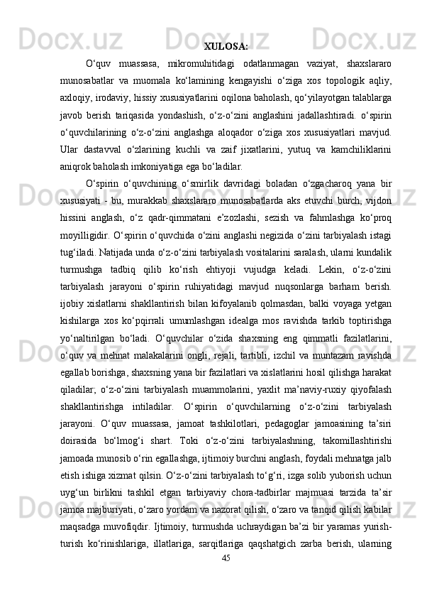 XULOSA:
O‘quv   muassasa,   mikromuhitidagi   odatlanmagan   vaziyat,   shaxslararo
munosabatlar   va   muomala   ko‘lamining   kengayishi   o‘ziga   xos   topologik   aqliy,
axloqiy, irodaviy, hissiy xususiyatlarini oqilona baholash, qo‘yilayotgan talablarga
javob   berish   tariqasida   yondashish,   o‘z-o‘zini   anglashini   jadallashtiradi.   o‘spirin
o‘quvchilarining   o‘z-o‘zini   anglashga   aloqador   o‘ziga   xos   xususiyatlari   mavjud.
Ular   dastavval   o‘zlarining   kuchli   va   zaif   jixatlarini,   yutuq   va   kamchiliklarini
aniqrok baholash imkoniyatiga ega bo‘ladilar. 
O‘spirin   o‘quvchining   o‘smirlik   davridagi   boladan   o‘zgacharoq   yana   bir
xususiyati   -   bu,   murakkab   shaxslararo   munosabatlarda   aks   etuvchi   burch,   vijdon
hissini   anglash,   o‘z   qadr-qimmatani   e’zozlashi,   sezish   va   fahmlashga   ko‘proq
moyilligidir. O‘spirin o‘quvchida o‘zini anglashi negizida o‘zini tarbiyalash istagi
tug‘iladi. Natijada unda o‘z-o‘zini tarbiyalash vositalarini saralash, ularni kundalik
turmushga   tadbiq   qilib   ko‘rish   ehtiyoji   vujudga   keladi.   Lekin,   o‘z-o‘zini
tarbiyalash   jarayoni   o‘spirin   ruhiyatidagi   mavjud   nuqsonlarga   barham   berish.
ijobiy   xislatlarni   shakllantirish   bilan   kifoyalanib   qolmasdan,   balki   voyaga   yetgan
kishilarga   xos   ko‘pqirrali   umumlashgan   idealga   mos   ravishda   tarkib   toptirishga
yo‘naltirilgan   bo‘ladi.   O‘quvchilar   o‘zida   shaxsning   eng   qimmatli   fazilatlarini,
o‘quv   va   mehnat   malakalarini   ongli,   rejali,   tartibli,   izchil   va   muntazam   ravishda
egallab borishga, shaxsning yana bir fazilatlari va xislatlarini hosil qilishga harakat
qiladilar;   o‘z-o‘zini   tarbiyalash   muammolarini,   yaxlit   ma’naviy-ruxiy   qiyofalash
shakllantirishga   intiladilar.   O‘spirin   o‘quvchilarning   o‘z-o‘zini   tarbiyalash
jarayoni.   O‘quv   muassasa,   jamoat   tashkilotlari,   pedagoglar   jamoasining   ta’siri
doirasida   bo‘lmog‘i   shart.   Toki   o‘z-o‘zini   tarbiyalashning,   takomillashtirishi
jamoada munosib o‘rin egallashga, ijtimoiy burchni anglash, foydali mehnatga jalb
etish ishiga xizmat qilsin. O‘z-o‘zini tarbiyalash to‘g‘ri, izga solib yuborish uchun
uyg‘un   birlikni   tashkil   etgan   tarbiyaviy   chora-tadbirlar   majmuasi   tarzida   ta’sir
jamoa majburiyati, o‘zaro yordam va nazorat qilish, o‘zaro va tanqid qilish kabilar
maqsadga muvofiqdir. Ijtimoiy, turmushda uchraydigan ba’zi bir  yaramas yurish-
turish   ko‘rinishlariga,   illatlariga,   sarqitlariga   qaqshatgich   zarba   berish,   ularning
45 