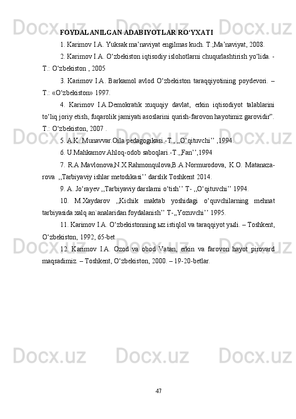 FOYDALANILGAN ADABIYOTLAR RO‘YXATI  
1. Karimov I.A. Yuksak ma’naviyat engilmas kuch. T.;Ma’naviyat, 2008. 
2. Karimov I.A. O‘zbekiston iqtisodiy islohotlarni chuqurlashtirish yo‘lida. -
T.: O‘zbekiston , 2005 
3.   Karimov   I.A.   Barkamol   avlod   O‘zbekiston   taraqqiyotining   poydevori.   –
T.: «O‘zbekiston» 1997. 
4.   Karimov   I.A.Demokratik   xuquqiy   davlat,   erkin   iqtisodiyot   talablarini
to‘liq joriy etish, fuqarolik jamiyati asoslarini qurish-farovon hayotimiz garovidir”.
T.: O‘zbekiston, 2007 . 
5. A.K. Munavvar.Oila pedagogikasi.-T., ,,O‘qituvchi’’ ,1994. 
6. U.Mahkamov.Ahloq-odob saboqlari.-T.,,Fan’’,1994 
7.   R.A.Mavlonova,N.X.Rahmonqulova,B.A.Normurodova,   K.O.   Matanaza-
rova  ,,Tarbiyaviy ishlar metodikasi’’ darslik Toshkent 2014. 
9. A. Jo‘rayev ,,Tarbiyaviy darslarni o‘tish’’ T- ,,O‘qituvchi’’ 1994. 
10.   M.Xaydarov   ,,Kichik   maktab   yoshidagi   o‘quvchilarning   mehnat
tarbiyasida xalq an`analaridan foydalanish’’ T-,,Yozuvchi’’ 1995. 
11. Karimov I.A. O‘zbekistonning  ы z istiqlol va taraqqiyot y ы li. – Toshkent,
O‘zbekiston, 1992, 65-bet. 
12.   Karimov   I.A.   Ozod   va   obod   Vatan,   erkin   va   farovon   hayot   pirovard
maqsadimiz. – Toshkent, O‘zbekiston, 2000. – 19-20-betlar. 
47 