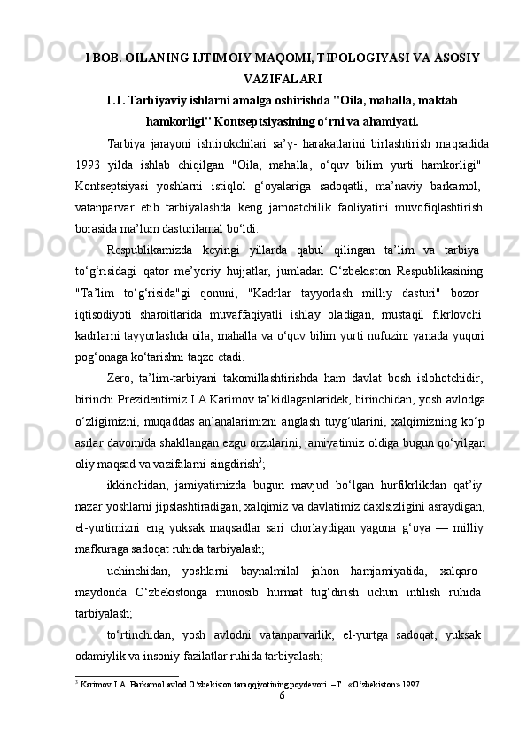 I BOB. OILANING IJTIMOIY MAQOMI, TIPOLOGIYASI VA ASOSIY
VAZIFALARI
1.1. Tarbiyaviy ishlarni amalga oshirishda "Oila, mahalla,   maktab
hamkorligi" Kontseptsiyasining o‘rni va ahamiyati.
Tarbiya   jarayoni   ishtirokchilari   sa’y-   harakatlarini   birlashtirish   maqsadida
1993   yilda   ishlab   chiqilgan   "Oila,   mahalla,   o‘quv   bilim   yurti   hamkorligi"  
Kontseptsiyasi   yoshlarni   istiqlol   g‘oyalariga   sadoqatli,   ma’naviy   barkamol,  
vatanparvar   etib   tarbiyalashda   keng   jamoatchilik   faoliyatini   muvofiqlashtirish  
borasida ma’lum dasturilamal bo‘ldi. 
Respublikamizda   keyingi   yillarda   qabul   qilingan   ta’lim   va   tarbiya  
to‘g‘risidagi   qator   me’yoriy   hujjatlar,   jumladan   O‘zbekiston   Respublikasining  
"Ta’lim   to‘g‘risida"gi   qonuni,   "Kadrlar   tayyorlash   milliy   dasturi"   bozor  
iqtisodiyoti   sharoitlarida   muvaffaqiyatli   ishlay   oladigan,   mustaqil   fikrlovchi  
kadrlarni tayyorlashda oila, mahalla va o‘quv bilim yurti nufuzini yanada yuqori  
pog‘onaga ko‘tarishni taqzo etadi. 
Zero,   ta’lim-tarbiyani   takomillashtirishda   ham   davlat   bosh   islohotchidir,  
birinchi Prezidentimiz I.A.Karimov ta’kidlaganlaridek, birinchidan, yosh avlodga  
o‘zligimizni,   muqaddas   an’analarimizni   anglash   tuyg‘ularini,   xalqimizning   ko‘p  
asrlar davomida shakllangan ezgu orzularini, jamiyatimiz oldiga bugun qo‘yilgan  
oliy maqsad va vazifalarni singdirish 3
; 
ikkinchidan,   jamiyatimizda   bugun   mavjud   bo‘lgan   hurfikrlikdan   qat’iy  
nazar yoshlarni jipslashtiradigan, xalqimiz va davlatimiz daxlsizligini asraydigan,  
el-yurtimizni   eng   yuksak   maqsadlar   sari   chorlaydigan   yagona   g‘oya   —   milliy  
mafkuraga sadoqat ruhida tarbiyalash; 
uchinchidan,   yoshlarni   baynalmilal   jahon   hamjamiyatida,   xalqaro  
maydonda   O‘zbekistonga   munosib   hurmat   tug‘dirish   uchun   intilish   ruhida  
tarbiyalash; 
to‘rtinchidan,   yosh   avlodni   vatanparvarlik,   el-yurtga   sadoqat,   yuksak  
odamiylik va insoniy fazilatlar ruhida tarbiyalash; 
3
  Karimov   I . A .  Barkamol   avlod   O ‘ zbekiston   taraqqiyotining   poydevori . – T .: « O ‘ zbekiston » 1997.
6 