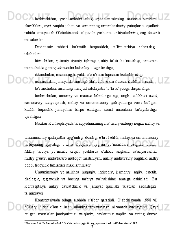 beshinchidan,   yosh   avlodni   ulug‘   ajdodlarimizning   munosib   vorislari  
ekanliklari,   ayni   vaqtda   jahon   va   zamonning   umumbashariy   yutuqlarini   egallash
ruhida   tarbiyalash   O‘zbekistonda   o‘quvchi-yoshlarni   tarbiyalashning   eng   dolzarb
masalasidir. 
Davlatimiz   rahbari   ko‘rsatib   berganidek,   ta’lim-tarbiya   sohasidagi  
islohotlar: 
birinchidan,   ijtimoiy-siyosiy   iqlimga   ijobiy   ta’sir   ko‘rsatishga,   umuman  
mamlakatdagi mavjud muhitni butunlay o‘zgartirishga; 
ikkinchidan, insonning hayotda o‘z o‘rnini topishini tezlashtirishga; 
uchinchidan, jamiyatda mustaqil fikrlovchi erkin shaxsni shakllantirishda; 
to‘rtinchidan, insondagi mavjud salohiyatni to‘la ro‘yobga chiqarishga; 
beshinchidan,   umumiy   va   maxsus   bilimlarga   ega,   ongli,   tafakkuri   ozod,  
zamonaviy   dunyoqarash,   milliy   va   umuminsoniy   qadriyatlarga   voris   bo‘lgan,  
kuchli   fuqarolik   jamiyatini   barpo   etadigan   komil   insonlarni   tarbiyalashga  
qaratilgan. 
Mazkur Kontseptsiyada taraqiyotimizning ma’naviy-axloqiy negizi milliy va
umuminsoniy qadriyatlar uyg‘unligi ekanligi e’tirof etildi, milliy va umuminsoniy 
tarbiyaning   quyidagi   o‘zaro   aloqalari,   uyg‘un   yo‘nalishlari   belgilab   olindi.  
Milliy   tarbiya   yo‘nalishi   orqali   yoshlarda   o‘zlikni   anglash,   vatanparvarlik,  
milliy g‘urur, millatlararo muloqot madaniyati, milliy mafkuraviy onglilik, milliy  
odob, fidoyilik fazilatlari shakllantiriladi 4
. 
Umuminsoniy   yo‘nalishda   huquqiy,   iqtisodiy,   jismoniy,   aqliy,   estetik,  
ekologik,   gigityenik   va   boshqa   tarbiya   yo‘nalishlari   amalga   oshiriladi.   Bu  
Kontseptsiya   milliy   davlatchilik   va   jamiyat   qurilishi   talablari   asosliligini  
ta’minlaydi. 
Kontseptsiyada   oilaga   alohida   e’tibor   qaratildi.   O‘zbekistonda   1998   yil  
"Oila yili" deb e’lon qilinishi oilaning tarbiyaviy rolini yanada kuchaytirdi. Qayd  
etilgan   masalalar   jamiyatimiz,   xalqimiz,   davlatimiz   taqdiri   va   uning   dunyo  
4
  Karimov   I . A .  Barkamol   avlod   O ‘ zbekiston   taraqqiyotining   poydevori . – T .: « O ‘ zbekiston » 1997.
7 