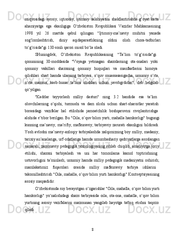 miqyosidagi   syosiy,   iqtisodiy,   ijtimoiy   salohiyatini   shakllantirishda   g‘oyat   katta  
ahamiyatga   ega   ekanligiga   O‘zbekiston   Respublikasi   Vazirlar   Mahkamasining
1998   yil   26   martda   qabul   qilingan   "Ijtimoiy-ma’naviy   muhitni   yanada
sog‘lomlashtirish,   diniy   aqidaparastlikning   oldini   olish   chora-tadbirlari
to‘g‘risida"gi 130-sonli qarori misol bo‘la oladi. 
SHuningdek,   O‘zbekiston   Respublikasining   "Ta’lim   to‘g‘risida"gi  
qonunining   30-moddasida   "Voyaga   yetmagan   shaxslarning   ota-onalari   yoki  
qonuniy   vakillari   shaxsning   qonuniy   huquqlari   va   manfaatlarini   himoya  
qilishlari   shart   hamda   ularning   tarbiyasi,   o‘quv   muassasasigacha,   umumiy   o‘rta,  
o‘rta   maxsus,   kasb-hunar   ta’limi   olishlari   uchun   javobgrdirlar",   deb   belgilab  
qo‘yilgan. 
"Kadrlar   tayyorlash   milliy   dasturi"   ning   3.2   bandida   esa   ta’lim  
oluvchilarning   o‘qishi,   turmushi   va   dam   olishi   uchun   shart-sharoitlar   yaratish  
borasidagi   vazifalar   hal   etilishida   jamoatchilik   boshqaruvini   rivojlantirishga  
alohida e’tibor berilgan. Bu "Oila, o‘quv bilim yurti, mahalla hamkorligi" bugungi 
kunning   ma’naviy,   ma’rifiy,   mafkuraviy,   tarbiyaviy   zarurati   ekanligini   bildiradi.  
Yosh avlodni  ma’naviy-axloqiy tarbiyalashda  xalqimizning boy milliy, madaniy,  
tarixiy an’analariga, urf-odatlariga hamda umumbashariy qadriyatlarga asoslangan 
samarali, zamonaviy pedagogik texnologiyaning ishlab chiqilib, amaliyotga joriy  
etilishi,   shaxsni   tarbiyalash   va   uni   har   tomonlama   kamol   toptirishning  
ustuvorligini  ta’minlash;  umumiy  hamda  milliy  pedagogik  madaniyatni  oshirish;  
mamlakatimiz   fuqarolari   orasida   milliy   mafkuraviy   tarbiya   ishlarini  
takomillashtirish "Oila, mahalla, o‘quv bilim yurti hamkorligi" Kontseptsiyasining 
asosiy maqsadidir. 
O‘zbekistonda ruy berayotgan o‘zgarishlar "Oila, mahalla, o‘quv bilim yurti 
hamkorligi"   yo‘nalishidagi   shaxs   tarbiyasida   oila,   ota-ona,   mahalla,   o‘quv   bilim  
yurtining   asosiy   vazifalarini   mazmunan   yangilab   hayotga   tatbiq   etishni   taqozo  
qiladi. 
8 