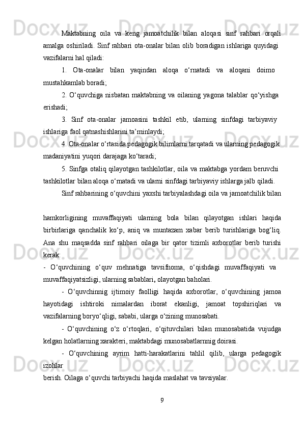 Maktabning   oila   va   keng   jamoatchilik   bilan   aloqasi   sinf   rahbari   orqali
amalga oshiriladi. Sinf  rahbari ota-onalar  bilan olib boradigan ishlariga quyidagi  
vazifalarni hal qiladi: 
1.   Ota-onalar   bilan   yaqindan   aloqa   o‘rnatadi   va   aloqani   doimo  
mustahkamlab boradi; 
2.   O‘quvchiga   nisbatan   maktabning   va   oilaning   yagona   talablar   qo‘yishga  
erishadi; 
3.   Sinf   ota-onalar   jamoasini   tashkil   etib,   ularning   sinfdagi   tarbiyaviy  
ishlariga faol qatnashishlarini ta’minlaydi; 
4. Ota-onalar o‘rtasida pedagogik bilimlarni tarqatadi va ularning pedagogik 
madaniyatini yuqori darajaga ko‘taradi; 
5. Sinfga otaliq qilayotgan tashkilotlar, oila va maktabga yordam beruvchi  
tashkilotlar bilan aloqa o‘rnatadi va ularni sinfdagi tarbiyaviy ishlarga jalb qiladi. 
Sinf rahbarining o‘quvchini yaxshi tarbiyalashdagi oila va jamoatchilik bilan
hamkorligining   muvaffaqiyati   ularning   bola   bilan   qilayotgan   ishlari   haqida
birbirlariga   qanchalik   ko‘p,   aniq   va   muntazam   xabar   berib   turishlariga   bog‘liq.
Ana   shu   maqsadda   sinf   rahbari   oilaga   bir   qator   tizimli   axborotlar   berib   turishi
kerak:  
-   O‘quvchining   o‘quv   mehnatiga   tavsifnoma,   o‘qishdagi   muvaffaqiyati   va  
muvaffaqiyatsizligi, ularning sabablari ,  olayotgan baholari. 
-   O‘quvchinnig   ijtimoiy   faolligi   haqida   axborotlar,   o‘quvchining   jamoa
hayotidagi   ishtiroki   nimalardan   iborat   ekanligi,   jamoat   topshiriqlari   va
vazifalarning boryo‘qligi, sababi, ularga o‘zining munosabati. 
-   O‘quvchining   o‘z   o‘rtoqlari,   o‘qituvchilari   bilan   munosabatida   vujudga
kelgan holatlarning xarakteri, maktabdagi munosabatlarnnig doirasi. 
-   O‘quvchining   ayrim   hatti-harakatlarini   tahlil   qilib,   ularga   pedagogik
izohlar  
berish. Oilaga o‘quvchi tarbiyachi haqida maslahat va tavsiyalar. 
9 