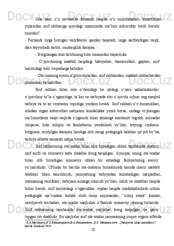 Oila   ham   o‘z   navbatida   farzandi   haqida   o‘z   mulohazalari,   kuzatishlari
yuzasidan   sinf   rahbariga   quyidagi   mazmunda   ma’lum   axborotlar   berib   borishi  
mumkin 5
:  
-   Farzandi   uyga   berilgan   vazifalarni   qanday   bajaradi,   unga   sarflaydigan   vaqti,  
dars tayyorlash tartibi, mustaqillik darajasi. 
- Belgilangan kun tartibining bola tomonidan bajarilishi. 
-   O‘quvchining   maktab   haqidagi   hikoyalari,   taassurotlari,   gaplari,   sinf  
hayotidagi turli voqealarga baholari. 
- Ota-onaning ayrim o‘qituvchilardan, sinf rahbaridan, maktab rahbarlaridan 
iltimoslari va takliflari. 
Sinf   rahbari   bilan   oila   o‘rtasidagi   bu   xildagi   o‘zaro   xabarlashuvlar  
o‘quvchini to‘la o‘rganishga, ta’lim va tarbiyada shu o‘quvchi uchun eng maqbul  
tarbiya  va  ta’sir   vositasini  topishga  yordam  beradi.  Sinf   rahbari  o‘z  kuzatishlari,  
oiladan   olgan   axborotlari   natijasini   kundalikka   yozib   borsa,   undagi   to‘plangan  
ma’lumotlarni   vaqti-vaqtida   o‘rganish   bilan   shularga   asoslanib   tegishli   xulosalar  
chiqarsa,   bola   xulqini   va   fazilatlarini   yaxshilash   yo‘llari,   keyingi   rejalarni  
belgilasa, erishilgan darajani hisobga olib yangi pedagogik talablar qo‘yib bo‘lsa,  
tarbiya albatta samarali natija beradi. 
Sinf rahbarining ota-onalar bilan olib boradigan ishlari tajribasida shaxsiy,  
sinf-sinfli   va   ommaviy   kabi   shakllar   keng   tarqalgan.   Ayniqsa,   uning   ota-onalar  
bilan   olib   boradigan   ommaviy   ishlari   bu   sohadagi   faoliyatinnig   asosiy  
yo‘nalishidir.   CHunki   bu   barcha   ota-onalarni   birlashtiradi   hamda   ularni   maktab  
talablari   bilan   tanishtirish,   jamiyatning   tarbiyadan   kuzatadigan   maqsadlari,
otaonaning vazifalari, tarbiyani amalga oshirish yo‘llari, uslub va shakllari haqida 
bilim   berish,   sinf   hayotidagi   o‘zgarishlar,   rejalar   haqida   maslahatlashish   uchun  
pedagogik   ma’ruzalar   tashkil   etish   ilmiy   anjumanlar,   “ochiq   eshik”   kunlari,
savoljavob   kechalari,   ota-onalar   majlislari   o‘tkazish   ommaviy   ishning   turlaridir.  
Sinf   rahbarining   tajribasida   ota-onalar   majlislari   keng   tarqalgan   va   qaror  
topgan ish shaklidir. Bu majlislar sinf ota-onalar jamoasining yuqori organi sifatida
5
  R . A . Mavlonova , N . X . Rahmonqulova , B . A . Normurodova ,  K . O .  Matanaza - rova   ,, Tarbiyaviy   ishlar   metodikasi ’’ 
darslik   Toshkent  2014.
10 