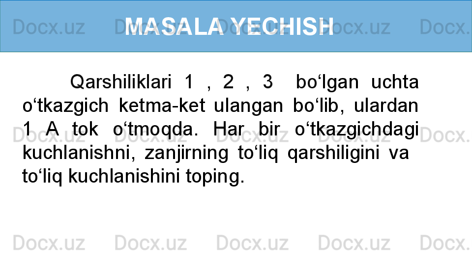 MASALA YECHISH  
        Qarshiliklari  1   ,  2   ,  3     bo ‘ lgan  uchta 
o ‘ tkazgich  ketma-ket  ulangan  bo ‘ lib,  ulardan 
1  A  tok  o ‘ tmoqda.  Har  bir  o ‘ tkazgichdagi 
kuchlanishni,  zanjirning  to‘liq  qarshiligini  va   
to ‘ liq kuchlanishini toping.
  