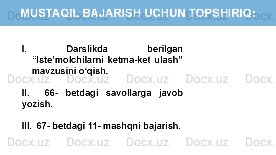 MUSTAQIL BAJARISH UCHUN TOPSHIRIQ:
I.  Darslikda  berilgan 
“Iste’molchilarni  ketma-ket  ulash” 
mavzusini o‘qish.
II.    66-  betdagi  savollarga  javob 
yozish.
III.    67- betdagi 11- mashqni bajarish. 