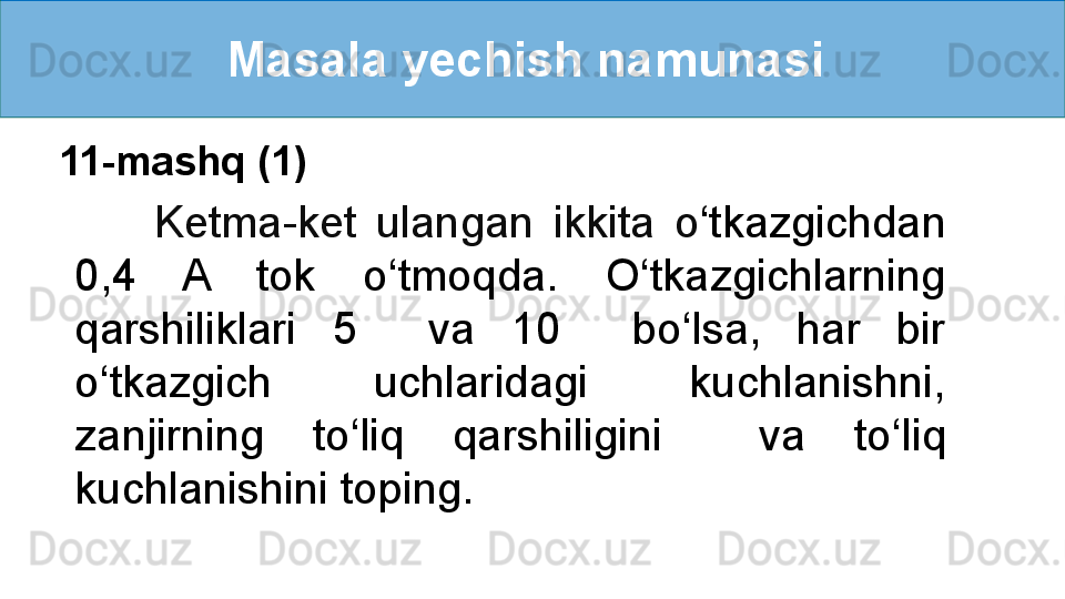 Masala yechish namunasi 
        Ketma-ket  ulangan  ikkita  o ‘ tkazgichdan 
0,4  A  tok  o ‘ tmoqda.  O ‘ tkazgichlarning 
qarshiliklari  5    va  10    bo ‘ lsa,  har  bir 
o ‘ tkazgich  uchlaridagi  kuchlanishni, 
zanjirning  to ‘ liq  qarshiligini    va  to ‘ liq 
kuchlanishini toping.11-mashq (1) 