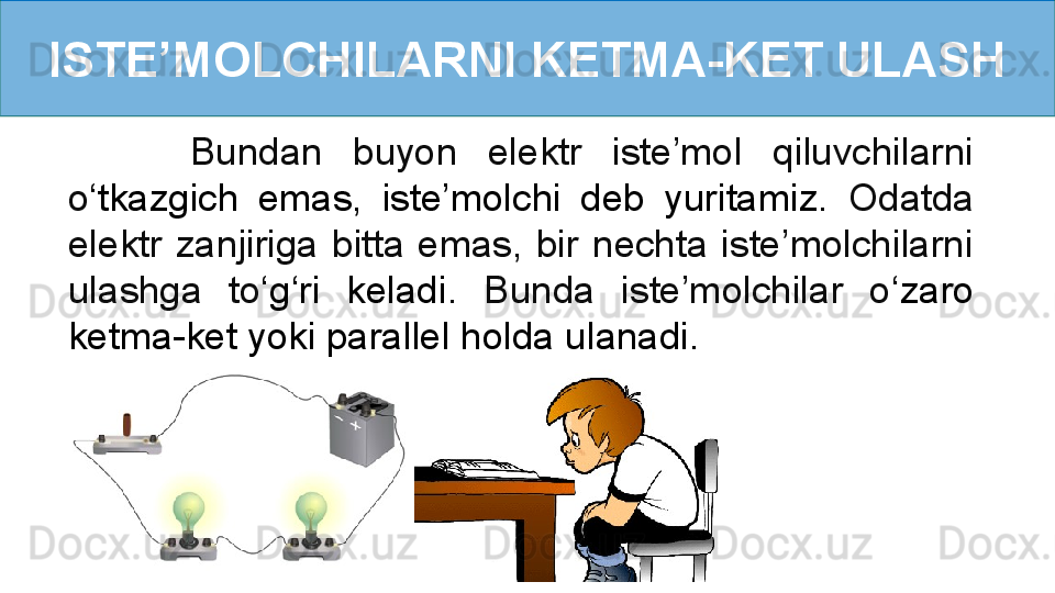 ISTE’MOLCHILARNI KETMA-KET ULASH
        Bundan  buyon  elektr  iste’mol  qiluvchilarni 
o ‘ tkazgich  emas,  iste’molchi  deb  yuritamiz.   Odatda 
elektr  zanjiriga  bitta  emas,  bir  nechta  iste’molchilarni 
ulashga  to ‘ g‘ri  keladi .  Bunda  iste’molchilar  o ‘ zaro 
ketma-ket yoki parallel holda ulanadi. 