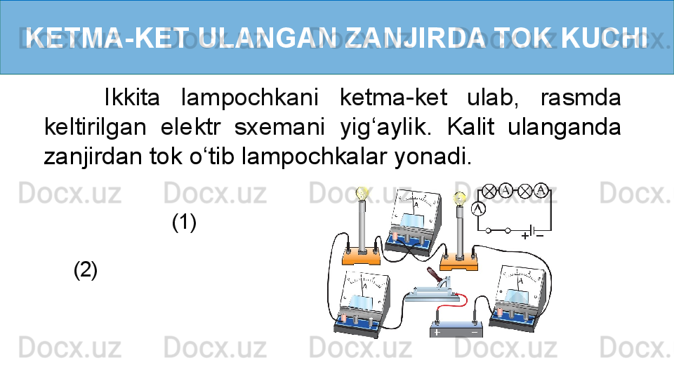 KETMA-KET ULANGAN ZANJIRDA TOK KUCHI
      Ikkita  lampochkani  ketma-ket  ulab,  rasmda 
keltirilgan  elektr  sxemani  yig ‘ aylik.  Kalit  ulanganda 
zanjirdan tok o ‘ tib lampochkalar yonadi.
                     (1)      
    (2) 