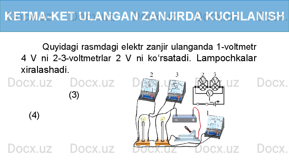 KETMA-KET ULANGAN ZANJIRDA KUCHLANISH
              Quyidagi  rasmdagi  elektr  zanjir  ulanganda  1-voltmetr 
4  V  ni  2-3-voltmetrlar  2  V  ni  ko ‘ rsatadi.  Lampochkalar 
xiralashadi.
                   (3)
   (4) 