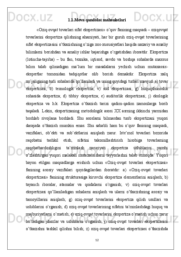 1.1.Meva qandolat mahsulotlari
«Oziq-ovqat tovarlari sifat ekspertizasi» o’quv fanining maqsadi – oziqovqat
tovarlarini  ekspertiza   qilishning  ahamiyati,  har  bir  guruh oziq-ovqat  tovarlarining
sifat ekspertizasini o’tkazishning o’ziga xos-xususiyatlari haqida nazariy va amaliy
bilimlarni berishdan va amaliy ishlar bajarishga o’rgatishdan iboratdir. Ekspertiza
(lotincha-tajriba)   –   bu   fan,   texnika,   iqtisod,   savdo   va   boshqa   sohalarda   maxsus
bilim   talab   qilinadigan   ma’lum   bir   masalalarni   yechish   uchun   mutaxassis-
ekspertlar   tomonidan   tadqiqotlar   olib   borish   demakdir.   Ekspertiza   xalq
xo’jaligining turli sohalarida qo’llaniladi va uning quyidagi turlari mavjud: a) tovar
ekspertizasi;   b)   texnologik   ekspertiza;   v)   sud   ekspertizasi;   g)   huquqshunoslik
sohasida   ekspertiza;   d)   tibbiy   ekspertiza;   e)   auditorlik   ekspertizasi;   j)   ekologik
ekspertiza   va   h.k.   Ekspertiza   o’tkazish   tarixi   qadim-qadim   zamonlarga   borib
taqaladi.   Lekin,   ekspertizaning   metodologik   asosi   XX   asrning   ikkinchi   yarmidan
boshlab   rivojlana   boshladi.   Shu   asoslarni   bilmasdan   turib   ekspertizani   yuqori
darajada   o’tkazish   mumkin   emas.   Shu   sababli   ham   bu   o’quv   fanining   maqsadi,
vazifalari,   ob’ekti   va   sub’ektlarini   aniqlash   zarur.   Iste’mol   tovarlari   bozorida
raqobatni   tashkil   etish,   sifatini   takomillashtirish   hisobiga   tovarlarning
raqobatbardoshligini   ta’minlash   zaruriyati   ekspertiza   uslublarini   yaxshi
o’zlashtirgan   yuqori  malakali  mutaxassislarni   tayyorlashni   talab  etmoqda.  Yuqori
bayon   etilgan   maqsadlarga   erishish   uchun   «Oziq-ovqat   tovarlari   ekspertizasi»
fanining   asosiy   vazifalari   quyidagilardan   iboratdir:   a)   «Oziq-ovqat   tovarlari
ekspertizasi»   fanining   strukturasiga   kiruvchi   ekspertiza   elementlarini   aniqlash;   b)
tayanch   iboralar,   atamalar   va   qoidalarni   o’rganish;   v)   oziq-ovqat   tovarlari
ekspertizasi   qo’llaniladigan   sohalarni   aniqlash   va   ularni   o’tkazishning   asosiy   va
tamoyillarini   aniqlash;   g)   oziq-ovqat   tovarlarini   ekspertiza   qilish   usullari   va
uslublarini o’rganish; d) oziq-ovqat tovarlarining sifatini ta’minlashdagi huquq va
majburiyatlarni o’rnatish; e) oziq-ovqat tovarlarini ekspertiza o’rnatish uchun zarur
bo’ladigan   jihozlar   va   uslublarni   o’rganish;   j)   oziq-ovqat   tovarlari   ekspertizasini
o’tkazishni   tashkil   qilishni   bilish;   z)   oziq-ovqat   tovarlari   ekspertizasi   o’tkazishda
12 