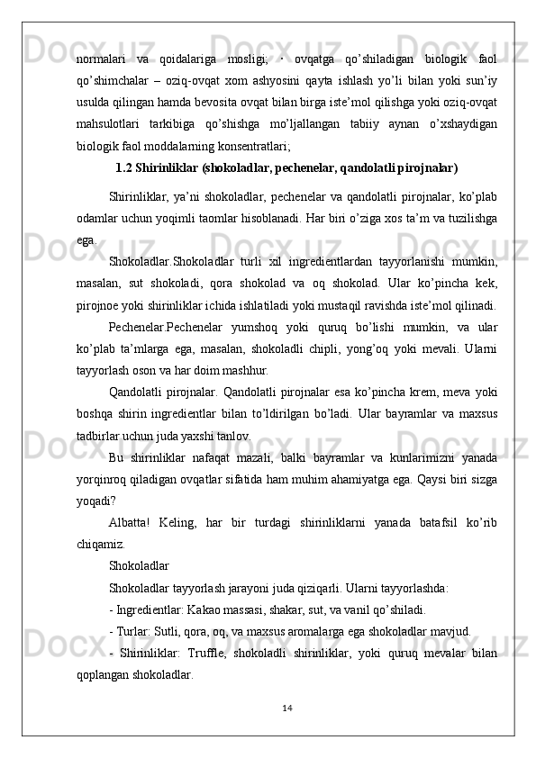 normalari   va   qoidalariga   mosligi;   ·   ovqatga   qo’shiladigan   biologik   faol
qo’shimchalar   –   oziq-ovqat   xom   ashyosini   qayta   ishlash   yo’li   bilan   yoki   sun’iy
usulda qilingan hamda bevosita ovqat bilan birga iste’mol qilishga yoki oziq-ovqat
mahsulotlari   tarkibiga   qo’shishga   mo’ljallangan   tabiiy   aynan   o’xshaydigan
biologik faol moddalarning konsentratlari;
1.2 Shirinliklar (shokoladlar, pechenelar, qandolatli pirojnalar)
Shirinliklar,   ya’ni   shokoladlar,   pechenelar   va   qandolatli   pirojnalar,   ko’plab
odamlar uchun yoqimli taomlar hisoblanadi. Har biri o’ziga xos ta’m va tuzilishga
ega. 
Shokoladlar.Shokoladlar   turli   xil   ingredientlardan   tayyorlanishi   mumkin,
masalan,   sut   shokoladi,   qora   shokolad   va   oq   shokolad.   Ular   ko’pincha   kek,
pirojnoe yoki shirinliklar ichida ishlatiladi yoki mustaqil ravishda iste’mol qilinadi.
Pechenelar.Pechenelar   yumshoq   yoki   quruq   bo’lishi   mumkin,   va   ular
ko’plab   ta’mlarga   ega,   masalan,   shokoladli   chipli,   yong’oq   yoki   mevali.   Ularni
tayyorlash oson va har doim mashhur.
Qandolatli   pirojnalar.  Qandolatli   pirojnalar   esa   ko’pincha   krem,  meva   yoki
boshqa   shirin   ingredientlar   bilan   to’ldirilgan   bo’ladi.   Ular   bayramlar   va   maxsus
tadbirlar uchun juda yaxshi tanlov.
Bu   shirinliklar   nafaqat   mazali,   balki   bayramlar   va   kunlarimizni   yanada
yorqinroq qiladigan ovqatlar sifatida ham muhim ahamiyatga ega. Qaysi biri sizga
yoqadi?
Albatta!   Keling,   har   bir   turdagi   shirinliklarni   yanada   batafsil   ko’rib
chiqamiz.
Shokoladlar
Shokoladlar tayyorlash jarayoni juda qiziqarli. Ularni tayyorlashda:
- Ingredientlar: Kakao massasi, shakar, sut, va vanil qo’shiladi.
- Turlar: Sutli, qora, oq, va maxsus aromalarga ega shokoladlar mavjud.
-   Shirinliklar:   Truffle,   shokoladli   shirinliklar,   yoki   quruq   mevalar   bilan
qoplangan shokoladlar.
14 