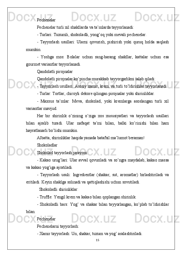 Pechenelar
Pechenelar turli xil shakllarda va ta’mlarda tayyorlanadi:
- Turlari: Tuxumli, shokoladli, yong’oq yoki mevali pechenelar.
-   Tayyorlash   usullari:   Ularni   qovurish,   pishirish   yoki   quruq   holda   saqlash
mumkin.
-   Yoshga   mos:   Bolalar   uchun   rang-barang   shakllar,   kattalar   uchun   esa
gourmet variantlar tayyorlanadi.
Qandolatli pirojnalar
Qandolatli pirojnalar ko’pincha murakkab tayyorgarlikni talab qiladi:
- Tayyorlash usullari: Asosiy xamir, krem, va turli to’ldirishlar tayyorlanadi.
- Turlar: Tortlar, chiroyli dekore qilingan pirojnalar yoki shirinliklar.
-   Maxsus   ta’mlar:   Meva,   shokolad,   yoki   kremlarga   asoslangan   turli   xil
variantlar mavjud.
Har   bir   shirinlik   o’zining   o’ziga   xos   xususiyatlari   va   tayyorlash   usullari
bilan   ajralib   turadi.   Ular   nafaqat   ta’mi   bilan,   balki   ko’rinishi   bilan   ham
hayratlanarli bo’lishi mumkin. 
Albatta, shirinliklar haqida yanada batafsil ma’lumot beraman!
Shokoladlar
Shokolad tayyorlash jarayoni:
- Kakao urug’lari: Ular avval qovuriladi va so’ngra maydalab, kakao massa
va kakao yog’iga ajratiladi.
-   Tayyorlash   usuli:   Ingredientlar   (shakar,   sut,   aromatlar)   birlashtiriladi   va
eritiladi. Keyin shaklga solinadi va qattiqlashishi uchun sovutiladi.
  Shokoladli shirinliklar:
- Truffle: Yengil krem va kakao bilan qoplangan shirinlik.
-   Shokoladli   bars:   Yog’   va   shakar   bilan   tayyorlangan,   ko’plab   to’ldirishlar
bilan.
Pechenelar
Pechenelarni tayyorlash:
- Xamir tayyorlash: Un, shakar, tuxum va yog’ aralashtiriladi.
15 