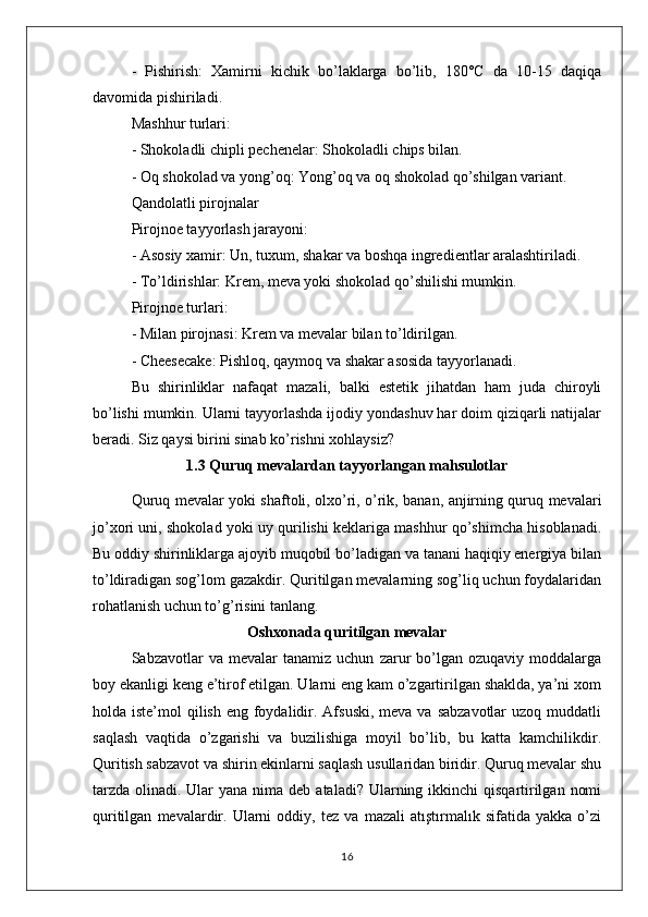 -   Pishirish:   Xamirni   kichik   bo’laklarga   bo’lib,   180°C   da   10-15   daqiqa
davomida pishiriladi.
Mashhur turlari:
- Shokoladli chipli pechenelar: Shokoladli chips bilan.
- Oq shokolad va yong’oq: Yong’oq va oq shokolad qo’shilgan variant.
Qandolatli pirojnalar
Pirojnoe tayyorlash jarayoni:
- Asosiy xamir: Un, tuxum, shakar va boshqa ingredientlar aralashtiriladi.
- To’ldirishlar: Krem, meva yoki shokolad qo’shilishi mumkin.
Pirojnoe turlari:
- Milan pirojnasi: Krem va mevalar bilan to’ldirilgan.
- Cheesecake: Pishloq, qaymoq va shakar asosida tayyorlanadi.
Bu   shirinliklar   nafaqat   mazali,   balki   estetik   jihatdan   ham   juda   chiroyli
bo’lishi mumkin. Ularni tayyorlashda ijodiy yondashuv har doim qiziqarli natijalar
beradi. Siz qaysi birini sinab ko’rishni xohlaysiz?
1.3 Quruq mevalardan tayyorlangan mahsulotlar
Quruq mevalar yoki shaftoli, olxo’ri, o’rik, banan, anjirning quruq mevalari
jo’xori uni, shokolad yoki uy qurilishi keklariga mashhur qo’shimcha hisoblanadi.
Bu oddiy shirinliklarga ajoyib muqobil bo’ladigan va tanani haqiqiy energiya bilan
to’ldiradigan sog’lom gazakdir. Quritilgan mevalarning sog’liq uchun foydalaridan
rohatlanish uchun to’g’risini tanlang.
Oshxonada quritilgan mevalar
Sabzavotlar   va   mevalar   tanamiz   uchun   zarur   bo’lgan   ozuqaviy   moddalarga
boy ekanligi keng e’tirof etilgan. Ularni eng kam o’zgartirilgan shaklda, ya’ni xom
holda iste’mol  qilish eng foydalidir. Afsuski,  meva va sabzavotlar  uzoq muddatli
saqlash   vaqtida   o’zgarishi   va   buzilishiga   moyil   bo’lib,   bu   katta   kamchilikdir.
Quritish sabzavot va shirin ekinlarni saqlash usullaridan biridir. Quruq mevalar shu
tarzda  olinadi. Ular  yana  nima deb ataladi? Ularning ikkinchi  qisqartirilgan  nomi
quritilgan   mevalardir.   Ularni   oddiy,   tez   va   mazali   atıştırmalık   sifatida   yakka   o’zi
16