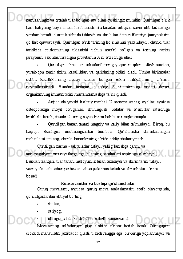 namlashingiz va ertalab ular bo’lgan suv bilan eyishingiz mumkin. Quritilgan o’rik
ham kaliyning boy manbai hisoblanadi. Bu tanadan ortiqcha suvni olib tashlashga
yordam beradi, diuretik sifatida ishlaydi va shu bilan detoksifikatsiya jarayonlarini
qo’llab-quvvatlaydi. Quritilgan o’rik terining ko’rinishini yaxshilaydi, chunki ular
tarkibida   epidermisning   tiklanishi   uchun   mas’ul   bo’lgan   va   terining   qarish
jarayonini sekinlashtiradigan provitamin A ni o’z ichiga oladi.
 Quritilgan   olma   -   antioksidantlarning   yuqori   miqdori   tufayli   saraton,
yurak-qon   tomir   tizimi   kasalliklari   va   qarishning   oldini   oladi.   Ushbu   birikmalar
ushbu   kasalliklarning   asosiy   sababi   bo’lgan   erkin   radikallarning   ta’sirini
neytrallashtiradi.   Bundan   tashqari,   ulardagi   S   vitaminining   yuqori   dozasi
organizmning immunitetini mustahkamlashga ta’sir qiladi.
 Anjir juda yaxshi k altsiy manbai. U menopauzadagi ayollar, ayniqsa
osteoporozga   moyil   bo’lganlar,   shuningdek,   bolalar   va   o’smirlar   ratsioniga
kiritilishi kerak, chunki ularning suyak tizimi hali ham rivojlanmoqda.
 Quritilgan banan tanani magniy va kaliy bilan ta’minlaydi. Biroq, bu
haqiqat   ekanligini   unutmangshakar   bombasi.   Qo’shimcha   shirinlanmagan
mahsulotni tanlang, chunki bananlarning o’zida oddiy shakar yetarli.
Quritilgan xurmo - salitsilatlar tufayli yallig’lanishga qarshi va 
antikoagulyant xususiyatlarga ega (ularning harakatlari aspiringa o’xshaydi). 
Bundan tashqari, ular tanani muloyimlik bilan tozalaydi va shirin ta’mi tufayli 
vazn yo’qotish uchun parhezlar uchun juda mos keladi va shirinliklar o’rnini 
bosadi
Konservantlar va boshqa qo’shimchalar
Quruq   mevalarni,   ayniqsa   quruq   meva   aralashmasini   sotib   olayotganda,
qo’shilganlardan ehtiyot bo’ling:
 shakar;
 sariyog;
 oltingugurt dioksidi (E220 etiketli konservant).
Mevalarning   sulfatlanganligiga   alohida   e’tibor   berish   kerak.   Oltingugurt
dioksidi mahsulotni jozibador qiladi, u zich rangga ega, bir-biriga yopishmaydi va
19