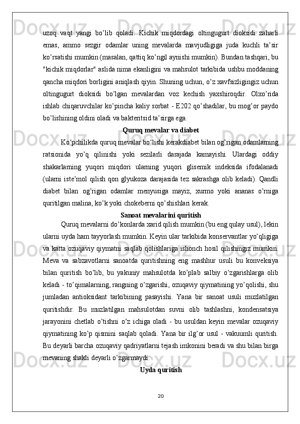 uzoq   vaqt   yangi   bo’lib   qoladi.   Kichik   miqdordagi   oltingugurt   dioksidi   zaharli
emas,   ammo   sezgir   odamlar   uning   mevalarda   mavjudligiga   juda   kuchli   ta’sir
ko’rsatishi mumkin (masalan, qattiq ko’ngil aynishi mumkin). Bundan tashqari, bu
"kichik miqdorlar" aslida nima ekanligini va mahsulot tarkibida ushbu moddaning
qancha miqdori borligini aniqlash qiyin. Shuning uchun, o’z xavfsizligingiz uchun
oltingugurt   dioksidi   bo’lgan   mevalardan   voz   kechish   yaxshiroqdir.   Olxo’rida
ishlab chiqaruvchilar ko’pincha kaliy sorbat - E202 qo’shadilar, bu mog’or paydo
bo’lishining oldini oladi va bakteritsid ta’sirga ega.
Quruq mevalar va diabet
Ko pchilikda quruq mevalar bo lishi kerakdiabet bilan og’rigan odamlarningʻ ʻ
ratsionida   yo’q   qilinishi   yoki   sezilarli   darajada   kamayishi.   Ulardagi   oddiy
shakarlarning   yuqori   miqdori   ularning   yuqori   glisemik   indeksida   ifodalanadi
(ularni   iste’mol   qilish   qon  glyukoza   darajasida   tez   sakrashga   olib   keladi).   Qandli
diabet   bilan   og’rigan   odamlar   menyusiga   mayiz,   xurmo   yoki   ananas   o’rniga
quritilgan malina, ko’k yoki chokeberni qo’shishlari kerak.
Sanoat mevalarini quritish
Quruq mevalarni do’konlarda xarid qilish mumkin (bu eng qulay usul), lekin
ularni uyda ham tayyorlash mumkin. Keyin ular tarkibida konservantlar yo’qligiga
va katta ozuqaviy qiymatni  saqlab  qolishlariga ishonch  hosil  qilishingiz mumkin.
Meva   va   sabzavotlarni   sanoatda   quritishning   eng   mashhur   usuli   bu   konveksiya
bilan   quritish   bo’lib,   bu   yakuniy   mahsulotda   ko’plab   salbiy   o’zgarishlarga   olib
keladi - to’qimalarning, rangning o’zgarishi, ozuqaviy qiymatining yo’qolishi, shu
jumladan   antioksidant   tarkibining   pasayishi.   Yana   bir   sanoat   usuli   muzlatilgan
quritishdir.   Bu   muzlatilgan   mahsulotdan   suvni   olib   tashlashni,   kondensatsiya
jarayonini   chetlab   o’tishni   o’z   ichiga   oladi   -   bu   usuldan   keyin   mevalar   ozuqaviy
qiymatining ko’p qismini   saqlab  qoladi.  Yana bir  ilg’or   usul   -  vakuumli  quritish.
Bu deyarli barcha ozuqaviy qadriyatlarni tejash imkonini beradi va shu bilan birga
mevaning shakli deyarli o’zgarmaydi.
Uyda quritish
20