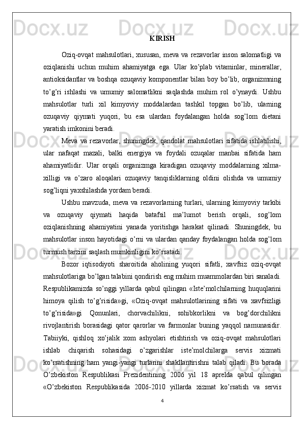 KIRISH
Oziq-ovqat   mahsulotlari,   xususan,   meva   va   rezavorlar   inson   salomatligi   va
oziqlanishi   uchun   muhim   ahamiyatga   ega.   Ular   ko’plab   vitaminlar,   minerallar,
antioksidantlar va boshqa ozuqaviy komponentlar bilan boy bo’lib, organizmning
to’g’ri   ishlashi   va   umumiy   salomatlikni   saqlashda   muhim   rol   o’ynaydi.   Ushbu
mahsulotlar   turli   xil   kimyoviy   moddalardan   tashkil   topgan   bo’lib,   ularning
ozuqaviy   qiymati   yuqori,   bu   esa   ulardan   foydalangan   holda   sog’lom   dietani
yaratish imkonini beradi.
Meva   va   rezavorlar,   shuningdek,   qandolat   mahsulotlari   sifatida   ishlatilishi,
ular   nafaqat   mazali,   balki   energiya   va   foydali   ozuqalar   manbai   sifatida   ham
ahamiyatlidir.   Ular   orqali   organizmga   kiradigan   ozuqaviy   moddalarning   xilma-
xilligi   va   o’zaro   aloqalari   ozuqaviy   tanqisliklarning   oldini   olishda   va   umumiy
sog’liqni yaxshilashda yordam beradi.
Ushbu   mavzuda,   meva   va   rezavorlarning   turlari,   ularning   kimyoviy   tarkibi
va   ozuqaviy   qiymati   haqida   batafsil   ma’lumot   berish   orqali,   sog’lom
oziqlanishning   ahamiyatini   yanada   yoritishga   harakat   qilinadi.   Shuningdek,   bu
mahsulotlar inson hayotidagi  o’rni  va ulardan qanday foydalangan holda sog’lom
turmush tarzini saqlash mumkinligini ko’rsatadi.
Bozor   iqtisodiyoti   sharoitida   aholining   yuqori   sifatli,   xavfsiz   oziq-ovqat
mahsulotlariga bo’lgan talabini qondirish eng muhim muammolardan biri sanaladi.
Respublikamizda   so’nggi   yillarda   qabul   qilingan   «Iste’molchilarning   huquqlarini
himoya   qilish   to’g’risida»gi,   «Oziq-ovqat   mahsulotlarining   sifati   va   xavfsizligi
to’g’risida»gi   Qonunlari,   chorvachilikni,   sohibkorlikni   va   bog’dorchilikni
rivojlantirish   borasidagi   qator   qarorlar   va   farmonlar   buning   yaqqol   namunasidir.
Tabiiyki,   qishloq   xo’jalik   xom   ashyolari   etishtirish   va   oziq-ovqat   mahsulotlari
ishlab   chiqarish   sohasidagi   o’zgarishlar   iste’molchilarga   servis   xizmati
ko’rsatishning   ham   yangi-yangi   turlarini   shakllantirishni   talab   qiladi.   Bu   borada
O’zbekiston   Respublikasi   Prezidentining   2006   yil   18   aprelda   qabul   qilingan
«O’zbekiston   Respublikasida   2006-2010   yillarda   xizmat   ko’rsatish   va   servis
4 