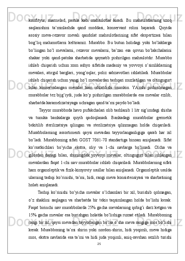 konfityur,   marmelad,   pastila   kabi   mahsulotlar   kiradi.   Bu   mahsulotlarning   uzoq
saqlanishini   ta’minlashda   qand   moddasi,   konservant   rolini   bajaradi.   Quyida
asosiy   meva-rezavor   mevali   qandolat   mahsulotlarining   sifat   ekspertizasi   bilan
bog’liq   malumotlarni   keltiramiz.   Murabbo.   Bu   butun   holidagi   yoki   bo’laklarga
bo’lingan   ho’l   mevalarni,   rezavor   mevalarni,   ba’zan   esa   qovun   bo’lakchalarini
shakar   yoki   qand-patoka   sharbatida   qaynatib   pishirilgan   mahsulotdir.   Murabbo
ishlab   chiqarish   uchun   xom   ashyo   sifatida   madaniy   va   yovvoyi   o’simliklarning
mevalari,   atirgul   barglari,   yong’oqlar,   poliz   sabzavotlari   ishlatiladi.   Murabbolar
ishlab chiqarish uchun yangi ho’l mevalardan tashqari muzlatilgan va oltingugurt
bilan   konservalangan   mevalar   ham   ishlatilishi   mumkin.   YAxshi   pishirilmagan
murabbolar tez bijg’iydi, juda ko’p pishirilgan murabbolarda esa mevalar ezilib,
sharbatda karamelizatsiyaga uchragan qand ta’mi paydo bo’ladi.
 Tayyor murabboda havo pufakchalari olib tashlanib 1 litr sig’imdagi shisha
va   tunuka   bankalarga   quyib   qadoqlanadi.   Bankadagi   murabbolar   germetik
bekitilib   sterilizatsiya   qilingan   va   sterilizatsiya   qilinmagan   holda   chiqariladi.
Murabbolarning   assortimenti   qaysi   mevadan   tayyorlanganligiga   qarab   har   xil
bo’ladi.   Murabboning   sifati   GOST   7061-70   standartiga   binoan   aniqlanadi.   Sifat
ko’rsatkichlari   bo’yicha   ekstra,   oliy   va   1-chi   navlarga   bo’linadi.   Olcha   va
gilosdan   danagi   bilan,   shuningdek   yovvoyi   mevalar,   oltingugurt   bilan   ishlangan
mevalardan faqat 1-chi nav murabbolar ishlab chiqariladi. Murabbolarning sifati
ham organoleptik va fizik-kimyoviy usullar bilan aniqlanadi. Organoleptik usulda
ularning tashqi ko’rinishi, ta’mi, hidi, rangi meva konsistensiyasi va sharbatining
holati aniqlanadi. 
Tashqi   ko’rinishi   bo’yicha   mevalar   o’lchamlari   bir   xil,   burishib   qolmagan,
o’z   shaklini   saqlagan   va   sharbatda   bir   tekis   taqsimlangan   holda   bo’lishi   kerak.
Faqat birinchi nav murabbolarda 25% gacha mevalarning qobig’i darz ketgan va
15% gacha mevalar esa burishgan holatda bo’lishiga ruxsat etiladi. Murabboning
rangi bir xil, qaysi mevadan tayyorlangan bo’lsa o’sha meva rangiga mos bo’lishi
kerak.   Murabboning   ta’mi   shirin   yoki   nordon-shirin,   hidi   yoqimli,   meva   hidiga
mos, ekstra navlarida esa ta’mi va hidi juda yoqimli, aniq-ravshan sezilib turishi
25 