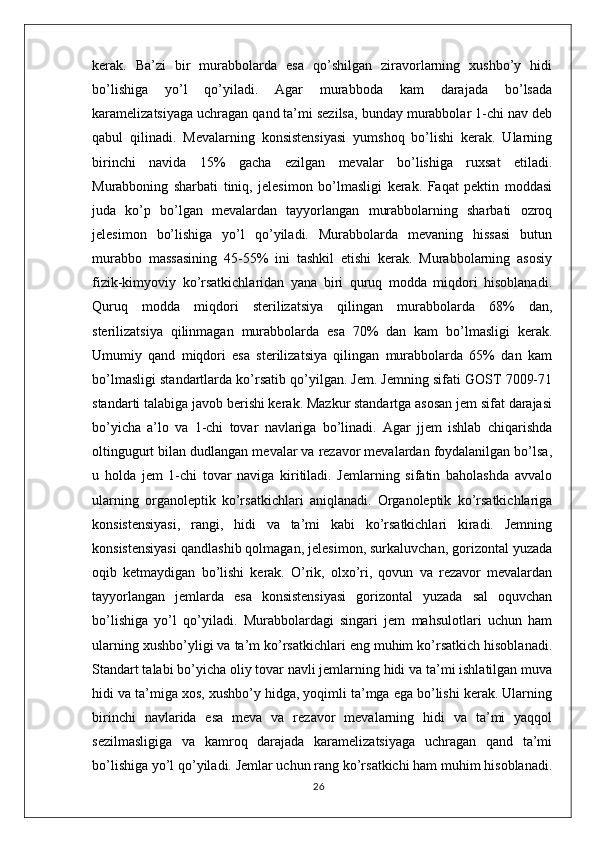 kerak.   Ba’zi   bir   murabbolarda   esa   qo’shilgan   ziravorlarning   xushbo’y   hidi
bo’lishiga   yo’l   qo’yiladi.   Agar   murabboda   kam   darajada   bo’lsada
karamelizatsiyaga uchragan qand ta’mi sezilsa, bunday murabbolar 1-chi nav deb
qabul   qilinadi.   Mevalarning   konsistensiyasi   yumshoq   bo’lishi   kerak.   Ularning
birinchi   navida   15%   gacha   ezilgan   mevalar   bo’lishiga   ruxsat   etiladi.
Murabboning   sharbati   tiniq,   jelesimon   bo’lmasligi   kerak.   Faqat   pektin   moddasi
juda   ko’p   bo’lgan   mevalardan   tayyorlangan   murabbolarning   sharbati   ozroq
jelesimon   bo’lishiga   yo’l   qo’yiladi.   Murabbolarda   mevaning   hissasi   butun
murabbo   massasining   45-55%   ini   tashkil   etishi   kerak.   Murabbolarning   asosiy
fizik-kimyoviy   ko’rsatkichlaridan   yana   biri   quruq   modda   miqdori   hisoblanadi.
Quruq   modda   miqdori   sterilizatsiya   qilingan   murabbolarda   68%   dan,
sterilizatsiya   qilinmagan   murabbolarda   esa   70%   dan   kam   bo’lmasligi   kerak.
Umumiy   qand   miqdori   esa   sterilizatsiya   qilingan   murabbolarda   65%   dan   kam
bo’lmasligi standartlarda ko’rsatib qo’yilgan. Jem. Jemning sifati GOST 7009-71
standarti talabiga javob berishi kerak. Mazkur standartga asosan jem sifat darajasi
bo’yicha   a’lo   va   1-chi   tovar   navlariga   bo’linadi.   Agar   jjem   ishlab   chiqarishda
oltingugurt bilan dudlangan mevalar va rezavor mevalardan foydalanilgan bo’lsa,
u   holda   jem   1-chi   tovar   naviga   kiritiladi.   Jemlarning   sifatin   baholashda   avvalo
ularning   organoleptik   ko’rsatkichlari   aniqlanadi.   Organoleptik   ko’rsatkichlariga
konsistensiyasi,   rangi,   hidi   va   ta’mi   kabi   ko’rsatkichlari   kiradi.   Jemning
konsistensiyasi qandlashib qolmagan, jelesimon, surkaluvchan, gorizontal yuzada
oqib   ketmaydigan   bo’lishi   kerak.   O’rik,   olxo’ri,   qovun   va   rezavor   mevalardan
tayyorlangan   jemlarda   esa   konsistensiyasi   gorizontal   yuzada   sal   oquvchan
bo’lishiga   yo’l   qo’yiladi.   Murabbolardagi   singari   jem   mahsulotlari   uchun   ham
ularning xushbo’yligi va ta’m ko’rsatkichlari eng muhim ko’rsatkich hisoblanadi.
Standart talabi bo’yicha oliy tovar navli jemlarning hidi va ta’mi ishlatilgan muva
hidi va ta’miga xos, xushbo’y hidga, yoqimli ta’mga ega bo’lishi kerak. Ularning
birinchi   navlarida   esa   meva   va   rezavor   mevalarning   hidi   va   ta’mi   yaqqol
sezilmasligiga   va   kamroq   darajada   karamelizatsiyaga   uchragan   qand   ta’mi
bo’lishiga yo’l qo’yiladi. Jemlar uchun rang ko’rsatkichi ham muhim hisoblanadi.
26 