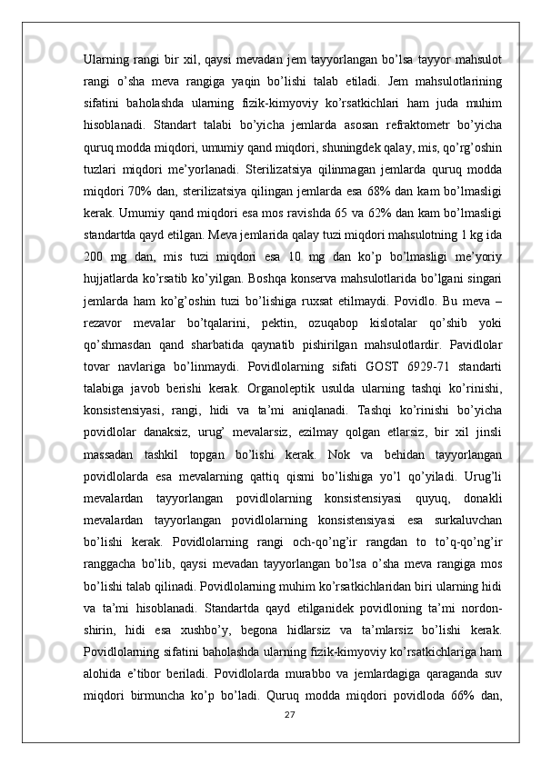 Ularning   rangi   bir   xil,   qaysi   mevadan   jem   tayyorlangan   bo’lsa   tayyor   mahsulot
rangi   o’sha   meva   rangiga   yaqin   bo’lishi   talab   etiladi.   Jem   mahsulotlarining
sifatini   baholashda   ularning   fizik-kimyoviy   ko’rsatkichlari   ham   juda   muhim
hisoblanadi.   Standart   talabi   bo’yicha   jemlarda   asosan   refraktometr   bo’yicha
quruq modda miqdori, umumiy qand miqdori, shuningdek qalay, mis, qo’rg’oshin
tuzlari   miqdori   me’yorlanadi.   Sterilizatsiya   qilinmagan   jemlarda   quruq   modda
miqdori   70%   dan, sterilizatsiya   qilingan  jemlarda esa   68%   dan kam  bo’lmasligi
kerak. Umumiy qand miqdori esa mos ravishda 65 va 62% dan kam bo’lmasligi
standartda qayd etilgan. Meva jemlarida qalay tuzi miqdori mahsulotning 1 kg ida
200   mg   dan,   mis   tuzi   miqdori   esa   10   mg   dan   ko’p   bo’lmasligi   me’yoriy
hujjatlarda ko’rsatib ko’yilgan. Boshqa konserva mahsulotlarida bo’lgani singari
jemlarda   ham   ko’g’oshin   tuzi   bo’lishiga   ruxsat   etilmaydi.   Povidlo.   Bu   meva   –
rezavor   mevalar   bo’tqalarini,   pektin,   ozuqabop   kislotalar   qo’shib   yoki
qo’shmasdan   qand   sharbatida   qaynatib   pishirilgan   mahsulotlardir.   Pavidlolar
tovar   navlariga   bo’linmaydi.   Povidlolarning   sifati   GOST   6929-71   standarti
talabiga   javob   berishi   kerak.   Organoleptik   usulda   ularning   tashqi   ko’rinishi,
konsistensiyasi,   rangi,   hidi   va   ta’mi   aniqlanadi.   Tashqi   ko’rinishi   bo’yicha
povidlolar   danaksiz,   urug’   mevalarsiz,   ezilmay   qolgan   etlarsiz,   bir   xil   jinsli
massadan   tashkil   topgan   bo’lishi   kerak.   Nok   va   behidan   tayyorlangan
povidlolarda   esa   mevalarning   qattiq   qismi   bo’lishiga   yo’l   qo’yiladi.   Urug’li
mevalardan   tayyorlangan   povidlolarning   konsistensiyasi   quyuq,   donakli
mevalardan   tayyorlangan   povidlolarning   konsistensiyasi   esa   surkaluvchan
bo’lishi   kerak.   Povidlolarning   rangi   och-qo’ng’ir   rangdan   to   to’q-qo’ng’ir
ranggacha   bo’lib,   qaysi   mevadan   tayyorlangan   bo’lsa   o’sha   meva   rangiga   mos
bo’lishi talab qilinadi. Povidlolarning muhim ko’rsatkichlaridan biri ularning hidi
va   ta’mi   hisoblanadi.   Standartda   qayd   etilganidek   povidloning   ta’mi   nordon-
shirin,   hidi   esa   xushbo’y,   begona   hidlarsiz   va   ta’mlarsiz   bo’lishi   kerak.
Povidlolarning sifatini baholashda ularning fizik-kimyoviy ko’rsatkichlariga ham
alohida   e’tibor   beriladi.   Povidlolarda   murabbo   va   jemlardagiga   qaraganda   suv
miqdori   birmuncha   ko’p   bo’ladi.   Quruq   modda   miqdori   povidloda   66%   dan,
27