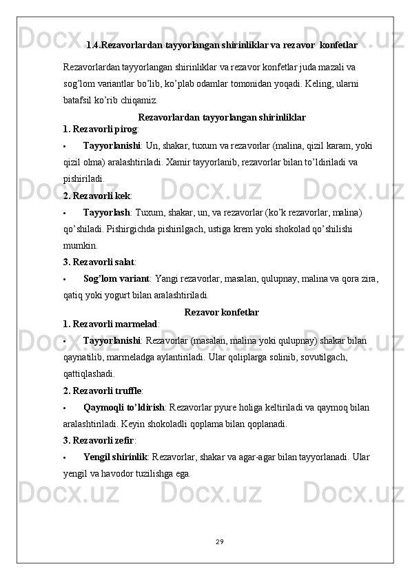 1.4.Rezavorlardan tayyorlangan shirinliklar va rezavor  konfetlar
Rezavorlardan tayyorlangan shirinliklar va rezavor konfetlar juda mazali va 
sog’lom variantlar bo’lib, ko’plab odamlar tomonidan yoqadi. Keling, ularni 
batafsil ko’rib chiqamiz.
Rezavorlardan tayyorlangan shirinliklar
1. Rezavorli pirog :
 Tayyorlanishi : Un, shakar, tuxum va rezavorlar (malina, qizil karam, yoki 
qizil olma) aralashtiriladi.  Xamir tayyorlanib, rezavorlar bilan to’ldiriladi va 
pishiriladi.
2. Rezavorli kek :
 Tayyorlash : Tuxum, shakar, un, va rezavorlar (ko’k rezavorlar, malina) 
qo’shiladi.  Pishirgichda pishirilgach, ustiga krem yoki shokolad qo’shilishi 
mumkin.
3. Rezavorli salat :
 Sog’lom variant : Yangi rezavorlar, masalan, qulupnay, malina va qora zira, 
qatiq yoki yogurt bilan aralashtiriladi.
Rezavor konfetlar
1. Rezavorli marmelad :
 Tayyorlanishi : Rezavorlar (masalan, malina yoki qulupnay) shakar bilan 
qaynatilib, marmeladga aylantiriladi.  Ular qoliplarga solinib, sovutilgach, 
qattiqlashadi.
2. Rezavorli truffle :
 Qaymoqli to’ldirish : Rezavorlar pyure holiga keltiriladi va qaymoq bilan 
aralashtiriladi.  Keyin shokoladli qoplama bilan qoplanadi.
3. Rezavorli zefir :
 Yengil shirinlik : Rezavorlar, shakar va agar-agar bilan tayyorlanadi.  Ular 
yengil va havodor tuzilishga ega.
29