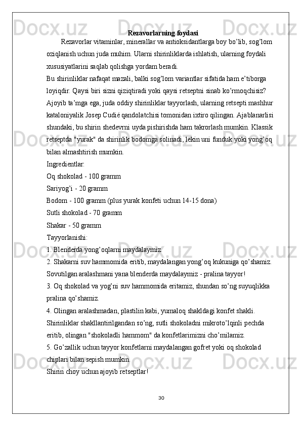 Rezavorlarning foydasi
Rezavorlar vitaminlar, minerallar va antioksidantlarga boy bo’lib, sog’lom 
oziqlanish uchun juda muhim. Ularni shirinliklarda ishlatish, ularning foydali 
xususiyatlarini saqlab qolishga yordam beradi.
Bu shirinliklar nafaqat mazali, balki sog’lom variantlar sifatida ham e’tiborga 
loyiqdir. Qaysi biri sizni qiziqtiradi yoki qaysi retseptni sinab ko’rmoqchisiz?
Ajoyib ta’mga ega, juda oddiy shirinliklar tayyorlash, ularning retsepti mashhur 
kataloniyalik Josep Cudié qandolatchisi tomonidan ixtiro qilingan. Ajablanarlisi 
shundaki, bu shirin shedevrni uyda pishirishda ham takrorlash mumkin. Klassik 
retseptda "yurak" da shirinlik bodomga solinadi, lekin uni funduk yoki yong’oq 
bilan almashtirish mumkin.
Ingredientlar:
Oq shokolad - 100 gramm
Sariyog’i - 20 gramm
Bodom - 100 gramm (plus yurak konfeti uchun 14-15 dona)
Sutli shokolad - 70 gramm
Shakar - 50 gramm
Tayyorlanishi:
1. Blenderda yong’oqlarni maydalaymiz.
2. Shakarni suv hammomida eritib, maydalangan yong’oq kukuniga qo’shamiz. 
Sovutilgan aralashmani yana blenderda maydalaymiz - pralina tayyor!
3. Oq shokolad va yog’ni suv hammomida eritamiz, shundan so’ng suyuqlikka 
pralina qo’shamiz.
4. Olingan aralashmadan, plastilin kabi, yumaloq shakldagi konfet shakli. 
Shirinliklar shakllantirilgandan so’ng, sutli shokoladni mikroto’lqinli pechda 
eritib, olingan "shokoladli hammom" da konfetlarimizni cho’milamiz.
5. Go’zallik uchun tayyor konfetlarni maydalangan gofret yoki oq shokolad 
chiplari bilan sepish mumkin.
Shirin choy uchun ajoyib retseptlar!
30 