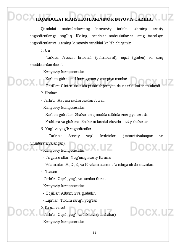 II.QANDOLAT MAHSULOTLARINING KIMYOVIY TARKIBI
Qandolat   mahsulotlarining   kimyoviy   tarkibi   ularning   asosiy
ingredientlariga   bog’liq.   Keling,   qandolat   mahsulotlarida   keng   tarqalgan
ingredientlar va ularning kimyoviy tarkibini ko’rib chiqamiz.
1. Un
-   Tarkibi:   Asosan   kraxmal   (polisaxarid),   oqsil   (gluten)   va   oziq
moddalardan iborat.
- Kimyoviy komponentlar: 
  - Karbon gidratlar: Unning asosiy energiya manbai.
  - Oqsillar: Gluten shaklida pishirish jarayonida elastiklikni ta’minlaydi.
2. Shakar
- Tarkibi: Asosan sacharozadan iborat.
- Kimyoviy komponentlar:
  - Karbon gidratlar: Shakar oziq modda sifatida energiya beradi.
  - Fruktoza va glukoza: Shakarni tashkil etuvchi oddiy shakarlar.
3. Yog’ va yog’li ingredientlar
-   Tarkibi:   Asosiy   yog’   kislotalari   (saturatsiyalangan   va
unsaturatsiyalangan).
- Kimyoviy komponentlar:
  - Triglitseridlar: Yog’ning asosiy formasi.
  - Vitaminlar: A, D, E, va K vitaminlarini o’z ichiga olishi mumkin.
4. Tuxum
- Tarkibi: Oqsil, yog’, va suvdan iborat.
- Kimyoviy komponentlar:
  - Oqsillar: Albumin va globulin.
  - Lipitlar: Tuxum sarig’i yog’lari.
5. Krem va sut
- Tarkibi: Oqsil, yog’, va laktoza (sut shakar).
- Kimyoviy komponentlar:
31