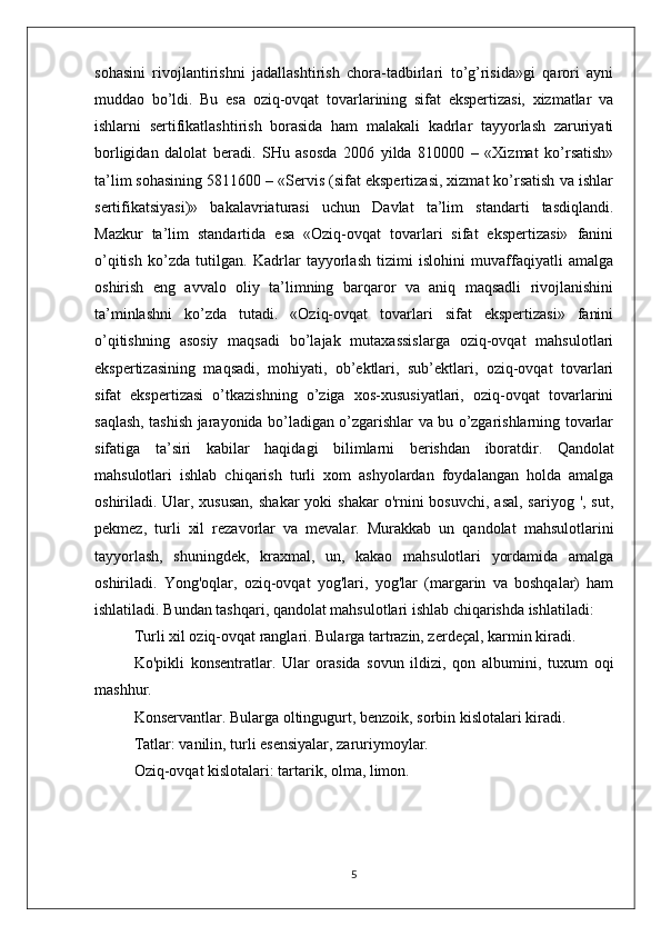 sohasini   rivojlantirishni   jadallashtirish   chora-tadbirlari   to’g’risida»gi   qarori   ayni
muddao   bo’ldi.   Bu   esa   oziq-ovqat   tovarlarining   sifat   ekspertizasi,   xizmatlar   va
ishlarni   sertifikatlashtirish   borasida   ham   malakali   kadrlar   tayyorlash   zaruriyati
borligidan   dalolat   beradi.   SHu   asosda   2006   yilda   810000   –   «Xizmat   ko’rsatish»
ta’lim sohasining 5811600 – «Servis (sifat ekspertizasi, xizmat ko’rsatish va ishlar
sertifikatsiyasi)»   bakalavriaturasi   uchun   Davlat   ta’lim   standarti   tasdiqlandi.
Mazkur   ta’lim   standartida   esa   «Oziq-ovqat   tovarlari   sifat   ekspertizasi»   fanini
o’qitish   ko’zda   tutilgan.   Kadrlar   tayyorlash   tizimi   islohini   muvaffaqiyatli   amalga
oshirish   eng   avvalo   oliy   ta’limning   barqaror   va   aniq   maqsadli   rivojlanishini
ta’minlashni   ko’zda   tutadi.   «Oziq-ovqat   tovarlari   sifat   ekspertizasi»   fanini
o’qitishning   asosiy   maqsadi   bo’lajak   mutaxassislarga   oziq-ovqat   mahsulotlari
ekspertizasining   maqsadi,   mohiyati,   ob’ektlari,   sub’ektlari,   oziq-ovqat   tovarlari
sifat   ekspertizasi   o’tkazishning   o’ziga   xos-xususiyatlari,   oziq-ovqat   tovarlarini
saqlash, tashish jarayonida bo’ladigan o’zgarishlar va bu o’zgarishlarning tovarlar
sifatiga   ta’siri   kabilar   haqidagi   bilimlarni   berishdan   iboratdir.   Qandolat
mahsulotlari   ishlab   chiqarish   turli   xom   ashyolardan   foydalangan   holda   amalga
oshiriladi. Ular, xususan,  shakar  yoki  shakar  o'rnini  bosuvchi,  asal, sariyog  ', sut,
pekmez,   turli   xil   rezavorlar   va   mevalar.   Murakkab   un   qandolat   mahsulotlarini
tayyorlash,   shuningdek,   kraxmal,   un,   kakao   mahsulotlari   yordamida   amalga
oshiriladi.   Yong'oqlar,   oziq-ovqat   yog'lari,   yog'lar   (margarin   va   boshqalar)   ham
ishlatiladi. Bundan tashqari, qandolat mahsulotlari ishlab chiqarishda ishlatiladi:
Turli xil oziq-ovqat ranglari. Bularga tartrazin, zerdeçal, karmin kiradi.
Ko'pikli   konsentratlar.   Ular   orasida   sovun   ildizi,   qon   albumini,   tuxum   oqi
mashhur.
Konservantlar. Bularga oltingugurt, benzoik, sorbin kislotalari kiradi.
Tatlar: vanilin, turli esensiyalar, zaruriymoylar.
Oziq-ovqat kislotalari: tartarik, olma, limon.
5 