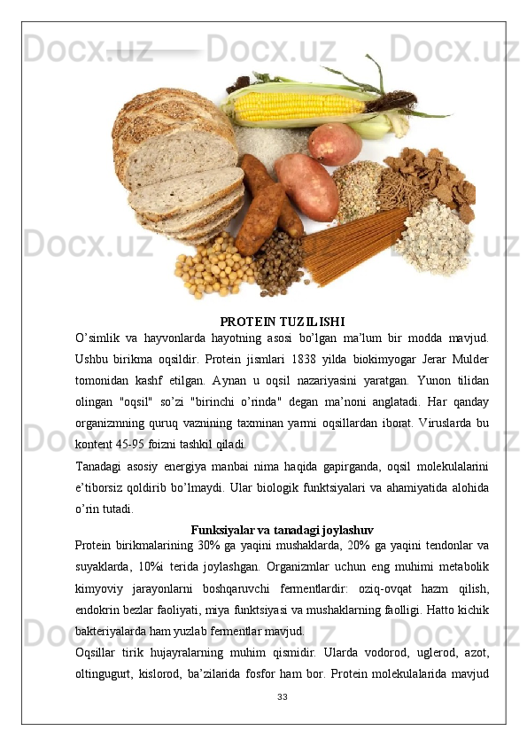 PROTEIN TUZILISHI
O’simlik   va   hayvonlarda   hayotning   asosi   bo’lgan   ma’lum   bir   modda   mavjud.
Ushbu   birikma   oqsildir.   Protein   jismlari   1838   yilda   biokimyogar   Jerar   Mulder
tomonidan   kashf   etilgan.   Aynan   u   oqsil   nazariyasini   yaratgan.   Yunon   tilidan
olingan   "oqsil"   so’zi   "birinchi   o’rinda"   degan   ma’noni   anglatadi.   Har   qanday
organizmning   quruq   vaznining   taxminan   yarmi   oqsillardan   iborat.   Viruslarda   bu
kontent 45-95 foizni tashkil qiladi.
Tanadagi   asosiy   energiya   manbai   nima   haqida   gapirganda,   oqsil   molekulalarini
e’tiborsiz   qoldirib   bo’lmaydi.   Ular   biologik   funktsiyalari   va   ahamiyatida   alohida
o’rin tutadi.
Funksiyalar va tanadagi joylashuv
Protein   birikmalarining   30%   ga   yaqini   mushaklarda,   20%   ga   yaqini   tendonlar   va
suyaklarda,   10%i   terida   joylashgan.   Organizmlar   uchun   eng   muhimi   metabolik
kimyoviy   jarayonlarni   boshqaruvchi   fermentlardir:   oziq-ovqat   hazm   qilish,
endokrin bezlar faoliyati, miya funktsiyasi va mushaklarning faolligi. Hatto kichik
bakteriyalarda ham yuzlab fermentlar mavjud.
Oqsillar   tirik   hujayralarning   muhim   qismidir.   Ularda   vodorod,   uglerod,   azot,
oltingugurt,   kislorod,   ba’zilarida   fosfor   ham   bor.   Protein   molekulalarida   mavjud
33 