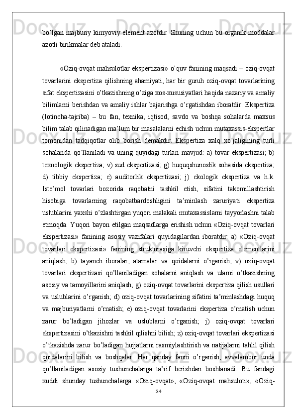 bo’lgan majburiy kimyoviy element azotdir. Shuning uchun bu organik moddalar
azotli birikmalar deb ataladi.
«Oziq-ovqat mahsulotlar ekspertizasi» o’quv fanining maqsadi – oziq-ovqat
tovarlarini  ekspertiza   qilishning  ahamiyati,  har  bir  guruh oziq-ovqat  tovarlarining
sifat ekspertizasini o’tkazishning o’ziga xos-xususiyatlari haqida nazariy va amaliy
bilimlarni berishdan va amaliy ishlar bajarishga o’rgatishdan iboratdir. Ekspertiza
(lotincha-tajriba)   –   bu   fan,   texnika,   iqtisod,   savdo   va   boshqa   sohalarda   maxsus
bilim talab qilinadigan ma’lum bir masalalarni echish uchun mutaxassis-ekspertlar
tomonidan   tadqiqotlar   olib   borish   demakdir.   Ekspertiza   xalq   xo’jaligining   turli
sohalarida  qo’llaniladi   va  uning  quyidagi   turlari   mavjud:   a)   tovar  ekspertizasi;  b)
texnologik ekspertiza; v) sud ekspertizasi;  g) huquqshunoslik sohasida ekspertiza;
d)   tibbiy   ekspertiza;   e)   auditorlik   ekspertizasi;   j)   ekologik   ekspertiza   va   h.k.
Iste’mol   tovarlari   bozorida   raqobatni   tashkil   etish,   sifatini   takomillashtirish
hisobiga   tovarlarning   raqobatbardoshligini   ta’minlash   zaruriyati   ekspertiza
uslublarini yaxshi o’zlashtirgan yuqori malakali mutaxassislarni tayyorlashni talab
etmoqda. Yuqori bayon etilgan maqsadlarga erishish uchun «Oziq-ovqat tovarlari
ekspertizasi»   fanining   asosiy   vazifalari   quyidagilardan   iboratdir:   a)   «Oziq-ovqat
tovarlari   ekspertizasi»   fanining   strukturasiga   kiruvchi   ekspertiza   elementlarini
aniqlash;   b)   tayanch   iboralar,   atamalar   va   qoidalarni   o’rganish;   v)   oziq-ovqat
tovarlari   ekspertizasi   qo’llaniladigan   sohalarni   aniqlash   va   ularni   o’tkazishning
asosiy va tamoyillarini aniqlash; g) oziq-ovqat tovarlarini ekspertiza qilish usullari
va uslublarini o’rganish; d) oziq-ovqat tovarlarining sifatini ta’minlashdagi  huquq
va   majburiyatlarni   o’rnatish;   e)   oziq-ovqat   tovarlarini   ekspertiza   o’rnatish   uchun
zarur   bo’ladigan   jihozlar   va   uslublarni   o’rganish;   j)   oziq-ovqat   tovarlari
ekspertizasini o’tkazishni tashkil qilishni bilish; z) oziq-ovqat tovarlari ekspertizasi
o’tkazishda zarur bo’ladigan hujjatlarni rasmiylashtirish va natijalarni tahlil qilish
qoidalarini   bilish   va   boshqalar.   Har   qanday   fanni   o’rganish,   avvalambor   unda
qo’llaniladigan   asosiy   tushunchalarga   ta’rif   berishdan   boshlanadi.   Bu   fandagi
xuddi   shunday   tushunchalarga   «Oziq-ovqat»,   «Oziq-ovqat   mahsuloti»,   «Oziq-
34 