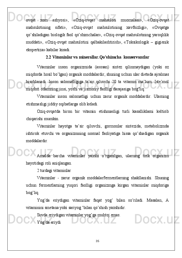 ovqat   xom   ashyosi»,   «Oziq-ovqat   mahsuloti   muomalasi»,   «Oziq-ovqat
mahsulotining   sifati»,   «Oziq-ovqat   mahsulotining   xavfsizligi»,   «Ovqatga
qo’shiladigan biologik faol qo’shimchalar», «Oziq-ovqat mahsulotining yaroqlilik
muddati»,   «Oziq-ovqat   mahsulotini   qalbakilashtirish»,   «Toksikologik   –   gigienik
ekspertiza» kabilar kiradi.
2.2 Vitaminlar va minerallar.Qo’shimcha  konservantlar
Vitaminlar   inson   organizmida   (asosan)   sintez   qilinmaydigan   (yoki   oz
miqdorda hosil bo’lgan) organik moddalardir, shuning uchun ular dietada ajralmas
hisoblanadi.   Inson   salomatligiga   ta’sir   qiluvchi   20   ta   vitamin   ma’lum.   Iste’mol
miqdori odamning jinsi, yoshi va jismoniy faolligi darajasiga bog’liq.
Vitaminlar   inson   salomatligi   uchun   zarur   organik   moddalardir.   Ularning
etishmasligi jiddiy oqibatlarga olib keladi.
Oziq-ovqatda   biron   bir   vitamin   etishmasligi   turli   kasalliklarni   keltirib
chiqarishi mumkin.
Vitaminlar   hayotga   ta’sir   qiluvchi,   gormonlar   sintezida,   metabolizmda
ishtirok   etuvchi   va   organizmning   normal   faoliyatiga   hissa   qo’shadigan   organik
moddalardir.
Amalda   barcha   vitaminlar   yaxshi   o rganilgan,   ularning   tirik   organizmʻ
hayotidagi roli aniqlangan.
2 turdagi vitaminlar
Vitaminlar   -   zarur   organik   moddalarfermentlarning   shakllanishi.   Shuning
uchun   fermentlarning   yuqori   faolligi   organizmga   kirgan   vitaminlar   miqdoriga
bog’liq.
Yog’da   eriydigan   vitaminlar   faqat   yog’   bilan   so’riladi.   Masalan,   A
vitaminini smetana yoki sariyog ‘bilan qo’shish yaxshidir.
Suvda eriydigan vitaminlar yog’ga muhtoj emas.
Yog’da eriydi
35 