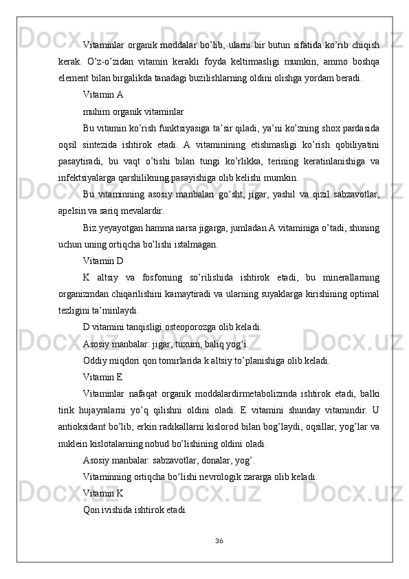 Vitaminlar organik moddalar bo’lib, ularni bir butun sifatida ko’rib chiqish
kerak.   O’z-o’zidan   vitamin   kerakli   foyda   keltirmasligi   mumkin,   ammo   boshqa
element bilan birgalikda tanadagi buzilishlarning oldini olishga yordam beradi.
Vitamin A
muhim organik vitaminlar
Bu vitamin ko’rish funktsiyasiga ta’sir qiladi, ya’ni ko’zning shox pardasida
oqsil   sintezida   ishtirok   etadi.   A   vitaminining   etishmasligi   ko’rish   qobiliyatini
pasaytiradi,   bu   vaqt   o’tishi   bilan   tungi   ko’rlikka,   terining   keratinlanishiga   va
infektsiyalarga qarshilikning pasayishiga olib kelishi mumkin.
Bu   vitaminning   asosiy   manbalari   go sht,   jigar,   yashil   va   qizil   sabzavotlar,ʻ
apelsin va sariq mevalardir.
Biz yeyayotgan hamma narsa jigarga, jumladan A vitaminiga o’tadi, shuning
uchun uning ortiqcha bo’lishi istalmagan.
Vitamin D
K   altsiy   va   fosforning   so’rilishida   ishtirok   etadi,   bu   minerallarning
organizmdan chiqarilishini kamaytiradi va ularning suyaklarga kirishining optimal
tezligini ta’minlaydi.
D vitamini tanqisligi osteoporozga olib keladi.
Asosiy manbalar: jigar, tuxum, baliq yog i.	
ʻ
Oddiy miqdori qon tomirlarida k altsiy to’planishiga olib keladi.
Vitamin E
Vitaminlar   nafaqat   organik   moddalardirmetabolizmda   ishtirok   etadi,   balki
tirik   hujayralarni   yo’q   qilishni   oldini   oladi.   E   vitamini   shunday   vitamindir.   U
antioksidant bo’lib, erkin radikallarni kislorod bilan bog’laydi, oqsillar, yog’lar va
nuklein kislotalarning nobud bo’lishining oldini oladi.
Asosiy manbalar: sabzavotlar, donalar, yog’.
Vitaminning ortiqcha bo lishi nevrologik zararga olib keladi.	
ʻ
Vitamin K
Qon ivishida ishtirok etadi.
36 