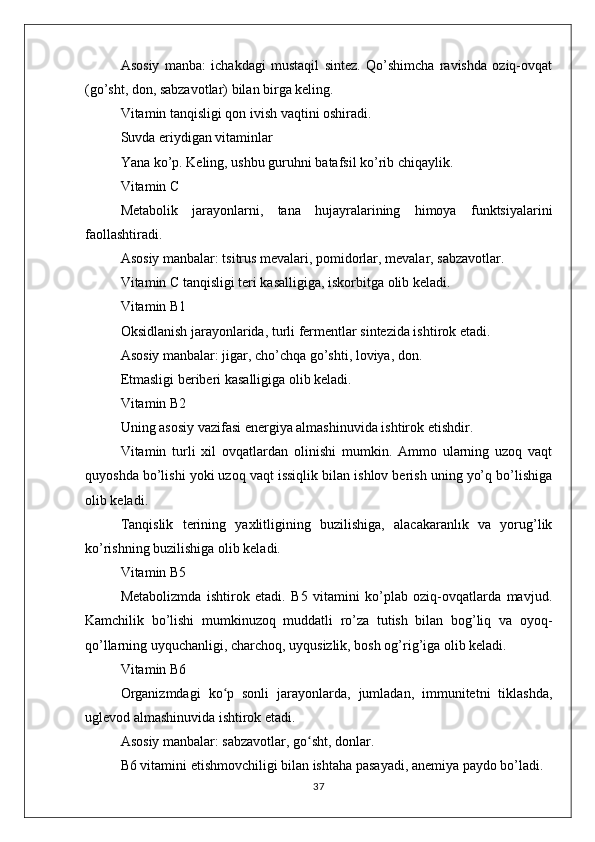 Asosiy   manba:   ichakdagi   mustaqil   sintez.   Qo’shimcha   ravishda   oziq-ovqat
(go’sht, don, sabzavotlar) bilan birga keling.
Vitamin tanqisligi qon ivish vaqtini oshiradi.
Suvda eriydigan vitaminlar
Yana ko’p. Keling, ushbu guruhni batafsil ko’rib chiqaylik.
Vitamin C
Metabolik   jarayonlarni,   tana   hujayralarining   himoya   funktsiyalarini
faollashtiradi.
Asosiy manbalar: tsitrus mevalari, pomidorlar, mevalar, sabzavotlar.
Vitamin C tanqisligi teri kasalligiga, iskorbitga olib keladi.
Vitamin B1
Oksidlanish jarayonlarida, turli fermentlar sintezida ishtirok etadi.
Asosiy manbalar: jigar, cho’chqa go’shti, loviya, don.
Etmasligi beriberi kasalligiga olib keladi.
Vitamin B2
Uning asosiy vazifasi energiya almashinuvida ishtirok etishdir.
Vitamin   turli   xil   ovqatlardan   olinishi   mumkin.   Ammo   ularning   uzoq   vaqt
quyoshda bo’lishi yoki uzoq vaqt issiqlik bilan ishlov berish uning yo’q bo’lishiga
olib keladi.
Tanqislik   terining   yaxlitligining   buzilishiga,   alacakaranlık   va   yorug’lik
ko’rishning buzilishiga olib keladi.
Vitamin B5
Metabolizmda   ishtirok   etadi.   B5   vitamini   ko’plab   oziq-ovqatlarda   mavjud.
Kamchilik   bo’lishi   mumkinuzoq   muddatli   ro’za   tutish   bilan   bog’liq   va   oyoq-
qo’llarning uyquchanligi, charchoq, uyqusizlik, bosh og’rig’iga olib keladi.
Vitamin B6
Organizmdagi   ko p   sonli   jarayonlarda,   jumladan,   immunitetni   tiklashda,ʻ
uglevod almashinuvida ishtirok etadi.
Asosiy manbalar: sabzavotlar, go sht, donlar.	
ʻ
B6 vitamini etishmovchiligi bilan ishtaha pasayadi, anemiya paydo bo’ladi.
37 