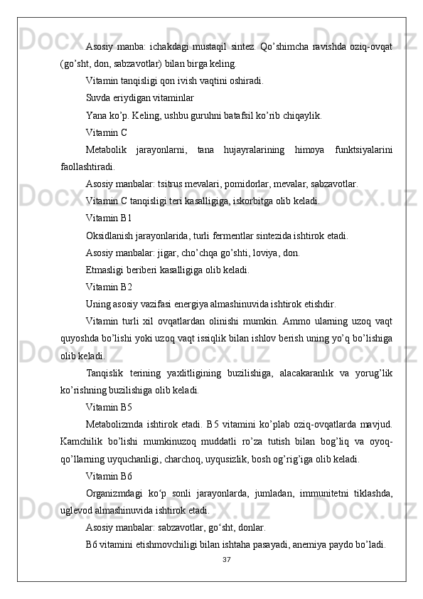 Asosiy   manba:   ichakdagi   mustaqil   sintez.   Qo’shimcha   ravishda   oziq-ovqat
(go’sht, don, sabzavotlar) bilan birga keling.
Vitamin tanqisligi qon ivish vaqtini oshiradi.
Suvda eriydigan vitaminlar
Yana ko’p. Keling, ushbu guruhni batafsil ko’rib chiqaylik.
Vitamin C
Metabolik   jarayonlarni,   tana   hujayralarining   himoya   funktsiyalarini
faollashtiradi.
Asosiy manbalar: tsitrus mevalari, pomidorlar, mevalar, sabzavotlar.
Vitamin C tanqisligi teri kasalligiga, iskorbitga olib keladi.
Vitamin B1
Oksidlanish jarayonlarida, turli fermentlar sintezida ishtirok etadi.
Asosiy manbalar: jigar, cho’chqa go’shti, loviya, don.
Etmasligi beriberi kasalligiga olib keladi.
Vitamin B2
Uning asosiy vazifasi energiya almashinuvida ishtirok etishdir.
Vitamin   turli   xil   ovqatlardan   olinishi   mumkin.   Ammo   ularning   uzoq   vaqt
quyoshda bo’lishi yoki uzoq vaqt issiqlik bilan ishlov berish uning yo’q bo’lishiga
olib keladi.
Tanqislik   terining   yaxlitligining   buzilishiga,   alacakaranlık   va   yorug’lik
ko’rishning buzilishiga olib keladi.
Vitamin B5
Metabolizmda   ishtirok   etadi.   B5   vitamini   ko’plab   oziq-ovqatlarda   mavjud.
Kamchilik   bo’lishi   mumkinuzoq   muddatli   ro’za   tutish   bilan   bog’liq   va   oyoq-
qo’llarning uyquchanligi, charchoq, uyqusizlik, bosh og’rig’iga olib keladi.
Vitamin B6
Organizmdagi   ko p   sonli   jarayonlarda,   jumladan,   immunitetni   tiklashda,ʻ
uglevod almashinuvida ishtirok etadi.
Asosiy manbalar: sabzavotlar, go sht, donlar.	
ʻ
B6 vitamini etishmovchiligi bilan ishtaha pasayadi, anemiya paydo bo’ladi.
37