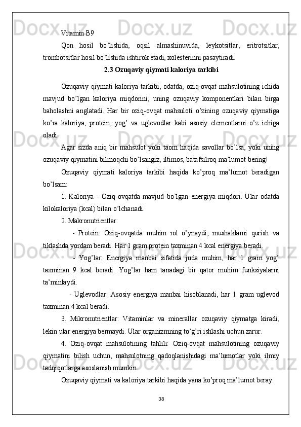 Vitamin B9
Qon   hosil   bo lishida,   oqsil   almashinuvida,   leykotsitlar,   eritrotsitlar,ʻ
trombotsitlar hosil bo lishida ishtirok etadi, xolesterinni pasaytiradi.
ʻ
2.3 Ozuqaviy qiymati kaloriya tarkibi
Ozuqaviy qiymati  kaloriya tarkibi, odatda, oziq-ovqat mahsulotining ichida
mavjud   bo’lgan   kaloriya   miqdorini,   uning   ozuqaviy   komponentlari   bilan   birga
baholashni   anglatadi.   Har   bir   oziq-ovqat   mahsuloti   o’zining   ozuqaviy   qiymatiga
ko’ra   kaloriya,   protein,   yog’   va   uglevodlar   kabi   asosiy   elementlarni   o’z   ichiga
oladi.
Agar   sizda   aniq   bir   mahsulot   yoki   taom   haqida   savollar   bo’lsa,   yoki   uning
ozuqaviy qiymatini bilmoqchi bo’lsangiz, iltimos, batafsilroq ma’lumot bering!
Ozuqaviy   qiymati   kaloriya   tarkibi   haqida   ko’proq   ma’lumot   beradigan
bo’lsam:
1.   Kaloriya   -   Oziq-ovqatda   mavjud   bo’lgan   energiya   miqdori.   Ular   odatda
kilokaloriya (kcal) bilan o’lchanadi.
2. Makronutrientlar:
      -   Protein:   Oziq-ovqatda   muhim   rol   o’ynaydi,   mushaklarni   qurish   va
tiklashda yordam beradi. Har 1 gram protein taxminan 4 kcal energiya beradi.
      -   Yog’lar:   Energiya   manbai   sifatida   juda   muhim,   har   1   gram   yog’
taxminan   9   kcal   beradi.   Yog’lar   ham   tanadagi   bir   qator   muhim   funksiyalarni
ta’minlaydi.
      -   Uglevodlar:   Asosiy   energiya   manbai   hisoblanadi,   har   1   gram   uglevod
taxminan 4 kcal beradi.
3.   Mikronutrientlar:   Vitaminlar   va   minerallar   ozuqaviy   qiymatga   kiradi,
lekin ular energiya bermaydi. Ular organizmning to’g’ri ishlashi uchun zarur.
4.   Oziq-ovqat   mahsulotining   tahlili:   Oziq-ovqat   mahsulotining   ozuqaviy
qiymatini   bilish   uchun,   mahsulotning   qadoqlanishidagi   ma’lumotlar   yoki   ilmiy
tadqiqotlarga asoslanish mumkin.
Ozuqaviy qiymati va kaloriya tarkibi haqida yana ko’proq ma’lumot beray:
38 