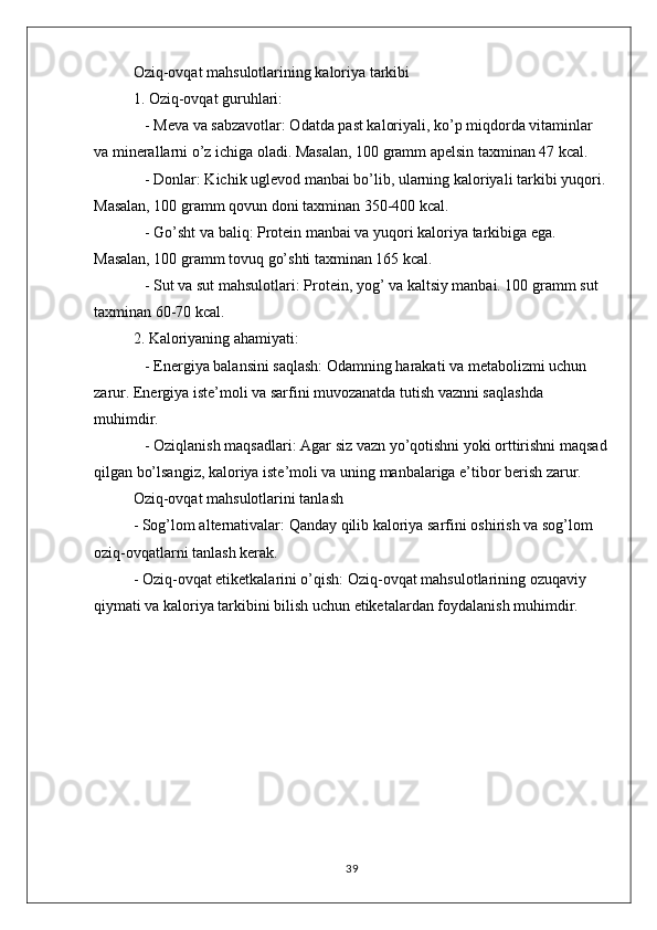 Oziq-ovqat mahsulotlarining kaloriya tarkibi
1. Oziq-ovqat guruhlari:
   - Meva va sabzavotlar: Odatda past kaloriyali, ko’p miqdorda vitaminlar 
va minerallarni o’z ichiga oladi. Masalan, 100 gramm apelsin taxminan 47 kcal.
   - Donlar: Kichik uglevod manbai bo’lib, ularning kaloriyali tarkibi yuqori. 
Masalan, 100 gramm qovun doni taxminan 350-400 kcal.
   - Go’sht va baliq: Protein manbai va yuqori kaloriya tarkibiga ega. 
Masalan, 100 gramm tovuq go’shti taxminan 165 kcal.
   - Sut va sut mahsulotlari: Protein, yog’ va kaltsiy manbai. 100 gramm sut 
taxminan 60-70 kcal.
2. Kaloriyaning ahamiyati:
   - Energiya balansini saqlash: Odamning harakati va metabolizmi uchun 
zarur. Energiya iste’moli va sarfini muvozanatda tutish vaznni saqlashda 
muhimdir.
   - Oziqlanish maqsadlari: Agar siz vazn yo’qotishni yoki orttirishni maqsad
qilgan bo’lsangiz, kaloriya iste’moli va uning manbalariga e’tibor berish zarur.
Oziq-ovqat mahsulotlarini tanlash
- Sog’lom alternativalar: Qanday qilib kaloriya sarfini oshirish va sog’lom 
oziq-ovqatlarni tanlash kerak.
- Oziq-ovqat etiketkalarini o’qish: Oziq-ovqat mahsulotlarining ozuqaviy 
qiymati va kaloriya tarkibini bilish uchun etiketalardan foydalanish muhimdir.
39 