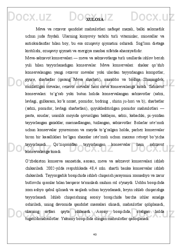 XULOSA
Meva   va   rezavor   qandolat   mahsulotlari   nafaqat   mazali,   balki   salomatlik
uchun   juda   foydali.   Ularning   kimyoviy   tarkibi   turli   vitaminlar,   minerallar   va
antioksidantlar   bilan   boy,   bu   esa   ozuqaviy   qiymatini   oshiradi.   Sog’lom   dietaga
kiritilishi, ozuqaviy qiymati va energiya manbai sifatida ahamiyatlidir.
Meva-sabzavot konservalari — meva va sabzavotlarga turli usullarda ishlov berish
yuli   bilan   tayyorlanadigan   konservalar.   Meva   konservalari:   shakar   qo shibʻ
konservalangan   yangi   rezavor   mevalar   yoki   ulardan   tayyorlangan   kompotlar,
pyure,   sharbatlar   (qarang   Meva   sharbati),   murabbo   va   boshqa   Shuningdek,
muzlatilgan   mevalar,   rezavor   mevalar   ham   meva   konservalariga   kiradi.   Sabzavot
konservalari:   to g rab   yoki   butun   holida   konservalangan   sabzavotlar   (sabzi,	
ʻ ʻ
lavlagi,   gulkaram,   ko k   noxat,   pomidor,   bodring   ,   shirin   ju-hori   va   b);   sharbatlar	
ʻ
(sabzi,   pomidor,   lavlagi   sharbatlari),   quyuklashtirilgan   pomidor   mahsulotlari   —
pasta,   souslar;   usimlik   moyida   qovurilgan   baklajon,   sabzi,   kabachki,   pi-yozdan
tayyorlangan   gazaklar;   marinadlangan,   tuzlangan,   sabzavotlar.   Bolarlar   iste moli	
ʼ
uchun   konservalar   pyuresimon   va   mayda   to g ralgan   holda,   parhez   konservalar	
ʻ ʻ
biron   bir   kasalliklari   bo lgan   shaxslar   iste moli   uchun   maxsus   retsept   bo yicha	
ʻ ʼ ʻ
tayyorlanadi.   Qo ziqorindan   tayyorlangan   konservalar   ham   sabzavot	
ʻ
konservalariga kiradi.
O zbekiston   konserva   sanoatida,   asosan,   meva   va   sabzavot   konservalari   ishlab	
ʻ
chikariladi.   2002-yilda   respublikada   48,4   mln.   shartli   banka   konservalar   ishlab
chikariladi.   Tayyorgarlik bosqichida ishlab chiqarish jarayonini xomashyo va zarur
butlovchi qismlar bilan barqaror ta'minlash muhim rol o'ynaydi. Ushbu bosqichda
xom ashyo qabul qilinadi va saqlash uchun tayyorlanadi, keyin ishlab chiqarishga
tayyorlanadi.   Ishlab   chiqarishning   asosiy   bosqichida   barcha   ishlar   amalga
oshiriladi,   uning   davomida   qandolat   massalari   olinadi,   mahsulotlar   qoliplanadi,
ularning   sirtlari   qayta   ishlanadi.   Asosiy   bosqichda,   o'ralgan   holda
tugatildimahsulotlar. Yakuniy bosqichda olingan mahsulotlar qadoqlanadi.
40 