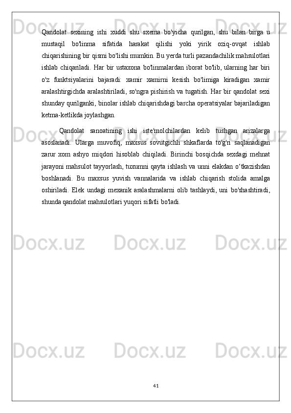 Qandolat   sexining   ishi   xuddi   shu   sxema   bo'yicha   qurilgan,   shu   bilan   birga   u
mustaqil   bo'linma   sifatida   harakat   qilishi   yoki   yirik   oziq-ovqat   ishlab
chiqarishining bir qismi bo'lishi mumkin. Bu yerda turli pazandachilik mahsulotlari
ishlab  chiqariladi.  Har  bir  ustaxona   bo'linmalardan  iborat  bo'lib,  ularning  har  biri
o'z   funktsiyalarini   bajaradi:   xamir   xamirni   kesish   bo'limiga   kiradigan   xamir
aralashtirgichda aralashtiriladi, so'ngra pishirish va tugatish. Har bir qandolat sexi
shunday qurilganki, binolar ishlab chiqarishdagi barcha operatsiyalar bajariladigan
ketma-ketlikda joylashgan.
Qandolat   sanoatining   ishi   iste'molchilardan   kelib   tushgan   arizalarga
asoslanadi.   Ularga   muvofiq,   maxsus   sovutgichli   shkaflarda   to'g'ri   saqlanadigan
zarur   xom   ashyo   miqdori   hisoblab   chiqiladi.   Birinchi   bosqichda   sexdagi   mehnat
jarayoni mahsulot tayyorlash, tuxumni qayta ishlash va unni elakdan o‘tkazishdan
boshlanadi.   Bu   maxsus   yuvish   vannalarida   va   ishlab   chiqarish   stolida   amalga
oshiriladi.   Elek   undagi   mexanik   aralashmalarni   olib   tashlaydi,   uni   bo'shashtiradi,
shunda qandolat mahsulotlari yuqori sifatli bo'ladi. 
41 