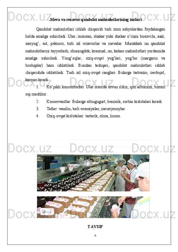 .Meva va rezavor qandolat mahsulotlarining turlari
Qandolat   mahsulotlari   ishlab   chiqarish   turli   xom   ashyolardan   foydalangan
holda amalga oshiriladi. Ular, xususan, shakar yoki shakar  o’rnini bosuvchi, asal,
sariyog’,   sut,   pekmez,   turli   xil   rezavorlar   va   mevalar.   Murakkab   un   qandolat
mahsulotlarini tayyorlash, shuningdek, kraxmal, un, kakao mahsulotlari yordamida
amalga   oshiriladi.   Yong’oqlar,   oziq-ovqat   yog’lari,   yog’lar   (margarin   va
boshqalar)   ham   ishlatiladi.   Bundan   tashqari,   qandolat   mahsulotlari   ishlab
chiqarishda   ishlatiladi:   Turli   xil   oziq-ovqat   ranglari.   Bularga   tartrazin,   zerdeçal,
karmin kiradi.
1. Ko’pikli konsentratlar. Ular orasida sovun ildizi, qon albumini, tuxum
oqi mashhur.
2. Konservantlar. Bularga oltingugurt, benzoik, sorbin kislotalari kiradi.
3. Tatlar: vanilin, turli esensiyalar, zaruriymoylar.
4. Oziq-ovqat kislotalari: tartarik, olma, limon.
TAVSIF
6 